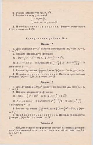 2. Решите неравенство tgx^.-yj3.
3. Решите систему уравнений
I Х~ У = Ь
( cos х —cos у = — У2.
4. Н е о б я з а т е л ь н о е з а д а н и е . Решите неравенство
2 cos2jt — cos х — 1< 0 .
К о н т р о л ь н а я р а б о т а № 4
Вариант 1
1. Для функции у = х 2 найдите приращение у , если л:0= 1,
Лас= 0,6.
2. Найдите производную функции:
a) f (х)=-^-х3+ х2+ 2х; б) ср(х)=-р— хл[х
( 2Д___________ 2_Зх
т) * ^ (^ ~ Т + 2 ---- и
вычислите
3. Решите уравнение - ^ ^ - = 0 , если / (* )= ^ -х 3—4л:, g (х) — л/х.
8 W з
4. Н е о б я з а т е л ь н о е з а д а н и е . Имеет ли производную
функция / (*) = —0,5jc|л:| в точке х = 0?
Вариант 2
1. Для функции у — 0,5л:2 найдите приращение Лу, если лс0= 1 ,
Дл:= 0,8.
2. Найдите производную функции:
а) / ( * ) = — 1~ *3+ 2х2— х б) ф ( x ) = jr + x  [ x ;
в) ё (х)— 3 cos х — и вычислите ё ' ( —^ ) ; r) h ( x ) = ^ ~ —
и вычислите h' (1).
3. Решите уравнение - ;-^ -= 0 , если / (х) = ~ х 3— 18*. g (x )=
— 2 -фс.
4. Н е о б я з а т е л ь н о е з а д а н и е . Имеет ли производную
функция / (лг)= 2 л: |л:| в точке х = 0?
Вариант 3
1. Найдите угловой коэффициент секущей к графику функции
у = х3, проходящей через точки графика с абсциссами хо= 0,5,
*о+ Ал:= 2 .
110
 