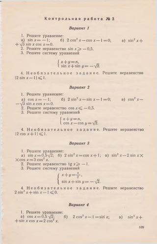 1. Решите уравнение:
a) s in x = — 1; б) 2 cos2х —cos х — 1= 0 ; в) sin2x +
+ -/3 sin х cos х = 0.
2. Решите неравенство sin х ^ —0,5.
3. Решите систему уравнений
( х + у = л,
I sin x + sin у = —-]2.
4. Н е о б я з а т е л ь н о е з а д а н и е . Решите неравенство
|2 sin х — 11^ 1.
Вариант 2
1. Решите уравнение:
a) c o s x = — 1; б) 2 sin2х — sin х — 1= 0 ; в) cos2x —
— [3 sin х cos х = 0.
2. Решите неравенство cos 0,5.
3. Решите систему уравнений
/ х + г/= л,
 cos х —cos г/= -у2.
4. Н е о б я з а т е л ь н о е з а д а н и е . Решите неравенство
|2 cos х + 11^ 1.
Вариант 3
1. Решите уравнение:
a) sinx = 0,5y 2; б) 2 sin2x = cos х + 1; в) sin2x —2 sin хХ
Xcos х = 3 cos2х.
2. Решите неравенство t g x ^ — 1.
3. Решите систему уравнений
( x + y = jr >
| sin x + sin у = — л[2.
4. Н е о б я з а т е л ь н о е з а д а н и е . Решите неравенство
2 sin2x + sin х — 1 ^ 0 .
К о н т р о л ь н а я р а б о т а № 3
Вариант 1
Вариант 4
1. Решите уравнение:
a) cosx = 0,5V 2; б) 2 cos2 х — 1= s ir i х; в) sin2 x +
+ sin х cos х = 2 cos2 х.
109
 
