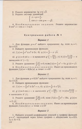 2. Решите неравенство tg x ^ -/3 .
3. Решите систему уравнений
( ^
/ Х ~ У = Т '
 cos х — cos у — —-/2.
4. Н е о б я з а т е л ь н о е з а д а н и е . Решите неравенство
2 cos2х —cos х — 1^ 0.
К о н т р о л ь н а я р а б о т а № 4
Вариант 1
1. Для функции у = х 2 найдите приращение Ау, если х0= 1,
А* = 0,6.
2. Найдите производную функции:
а ) / (x) = j -x3+ x2+ 2x ; б) <p(x)=Jj— хл[х
( 2д 2_з>с
Т ) * ^ № = 7+2--и
вычислите h’ (— 1).
3. Решите уравнение если / (х)=4~х3—4х, g (х) = л[х.
6 х ) J
4. Н е о б я з а т е л ь н о е з а д а н и е . Имеет ли производную •
функция f ( х ) = —0,5х|х| в точке х = 0 ?
Вариант 2
1. Для функции у = 0,5х2 найдите приращение Ау, если хо= 1,
Ах = 0,8.
2. Найдите производную функции:
а) / (* )= —-|-*3+ 2х2—х; б) ср(х ) = 4 г + х V*:;
в) g ( x) ~ 3 cos х — и вычислите & '( —^р") ; г) h(x) —j ~ —
и вычислите h ' (1).
3. Решите уравнение = 0 , если /(х )= -|-х 3— 18х, g{x)—
= 2л[х.
4. Н е о б я з а т е л ь н о е з а д а н и е . Имеет ли производную
функция f (х)=2хх в точке х = 0?
Вариант 3
1. Найдите угловой коэффициент секущей к графику функции
у = х3, проходящей через точки графика с абсциссами хо= 0,5,
Хо-f" Ах= 2 .
110
 