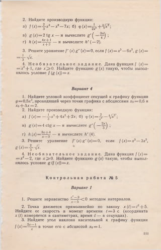 2. Найдите производную функции:
а ) /(* )= -f-*3—х2—7х; б) Ф( х ^ ^ з +
в) g (х) = 2 tg х — и вычислите g ' ^ ^ ;
г) h (х )= 4дср~1 — и вычислите Л' (—2).
X-у-о
3. Решите уравнение / ' (х) g ' (х)==0, если f (х) = х3—6х2, g (х)=
= 4 -л Д .
4. Н е о б я з а т е л ь н о е з а д а н и е . Дана функция / (х) =
= х2-J- 1, где х ^ О . Найдите функцию g (х) такую, чтобы выпол­
нялось условие f (g (х))= х.
Вариант 4
1. Найдите угловой коэффициент секущей к графику функции
у = 0 ,5 х 3, проходящей через точки графика с абсциссами хо= 0,6 и
хо+ Ах = 2.
2. Найдите производную функции:
а) / ( х ) = — ^-х3+ 4х2+ 2х; б) <р(х)= 4 — W ;О X
в) g(x) = 4 c t g x — и вычислите g ' ^ — ;
г) h — — и вычислите h' (4).
3. Решите уравнение f (х) g' (х)= 0, если /(х) = х3—Зх2,
g ( x ) = f ^ .
4. Н е о б я з а т е л ь н о е з а д а н и е. Дана функция / (х) =
= х 2—2, где х ^ О . Найдите функцию g (х) такую, чтобы выпол­
нялось условие g (f (х))= х.
К о н т р о л ь н а я р а б о т а № 5
Вариант 1
у? Q
1. Решите неравенство - —g-< 0 методом интервалов.
2. Точка движется прямолинейно по закону x ( t ) = t 2--5.
Найдите ее скорость в момент времени 1= 3 с (координата
х (t) измеряется в сантиметрах, время t — в секундах).
3. Найдите угол наклона касательной к графику функции
2д-__1
/ (х)= —-— в точке его с абсциссой хо=1.
I l l
 