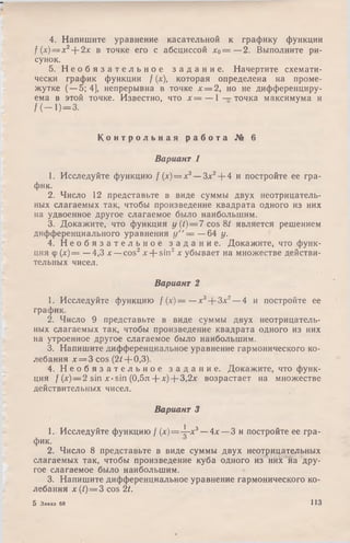 4. Напишите уравнение касательной к графику функции
f(x) — x2--2x в точке его с абсциссой х о = —2. Выполните ри­
сунок.
5. Н е о б я з а т е л ь н о е з а д а н и е . Начертите схемати­
чески график функции f (х), которая определена на проме­
жутке (—5; 4], непрерывна в точке х = 2, но не дифференциру­
ема в этой точке. Известно, что х = — 1 — точка максимума и
/ (— 1)=3.
К о н т р о л ь н а я р а б о т а № 6
Вариант 1
1. Исследуйте функцию / (х) = х3— Зх2+ 4 и постройте ее гра­
фик.
2. Число 12 представьте в виде суммы двух неотрицатель­
ных слагаемых так, чтобы произведение квадрата одного из них
на удвоенное другое слагаемое было наибольшим.
3. Докажите, что функция у (t)=7 cos 8^ является решением
дифференциального уравнения у " = —64 у.
4. Н е о б я з а т е л ь н о е з а д а н и е . Докажите, что функ­
ция ф (х)= —4,3 х —cos2лг+ sin2х убывает на множестве действи­
тельных чисел.
Вариант 2
1. Исследуйте функцию f (х)— —+ + 3х2—4 и постройте ее
график.
2. Число 9 представьте в виде суммы двух неотрицатель­
ных слагаемых так, чтобы произведение квадрата одного из них
на утроенное другое слагаемое было наибольшим.
3. Напишите дифференциальное уравнение гармонического ко­
лебания х = 3 cos (2 /+ 0,3).
4. Н е о б я з а т е л ь н о е з а д а н и е . Докажите, что функ­
ция /(*) —2 sin л:-sin (0,5л+ х) + 3,2х возрастает на множестве
действительных чисел.
Вариант 3
1. Исследуйте функцию / (х)=-^—х3— 4х — 3 и постройте ее гра­
фик.
2. Число 8 представьте в виде суммы двух неотрицательных
слагаемых так, чтобы произведение куба одного из них на дру­
гое слагаемое было наибольшим.
3. Напишите дифференциальное уравнение гармонического ко­
лебания x(t) = 3 cos 2t.
5 Заказ 68 113
 