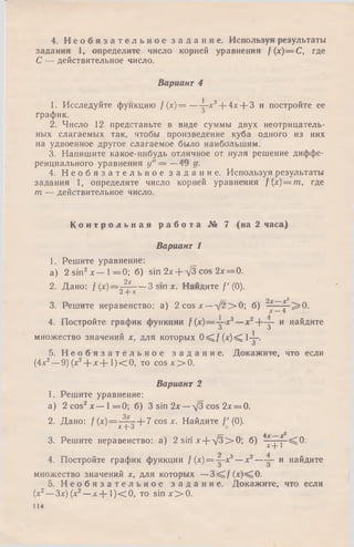 4. Н е о б я з а т е л ь н о е з а д а н и е . Используя результаты
задания 1, определите число корней уравнения f(x)— C, где
С — действительное число.
Вариант 4
1. Исследуйте функцию /(х) = — 1-х3-f- 4х + 3 и постройте ее
график.
2. Число 12 представьте в виде суммы двух неотрицатель­
ных слагаемых так, чтобы произведение куба одного из них
на удвоенное другое слагаемое было наибольшим.
3. Напишите какое-нибудь отличное от нуля решение диффе­
ренциального уравнения у" = —49 у.
4. Н е о б я з а т е л ь н о е з а д а н и е . Используя результаты
задания 1, определите число корней уравнения f{x) = m, где
m — действительное число.
К о н т р о л ь н а я р а б о т а № 7 (на 2 часа)
Вариант 1
1. Решите уравнение:
а) 2 sin2л:— 1 = 0 ; б) sin 2х + УЗ cos 2х = 0.
2. Дано: f ( х ) = ^ - ^ — 3 sm х. Найдите /'(0).
г— 2 х ___х^
3. Решите неравенство: а) 2 cos л:—У 2 > 0 ; б) ——р^2=0.
4. Постройте график функции /(х )= у -х 3—x2-f~y- и найдите
множество значений х, для которых 0 ^ f ( x ) ^ l- ^ - .
О
5. Н е о б я з а т е л ь н о е з а д а н и е . Докажите, что если
(4х2—9) (х2-)-х + 1)< 0, то c o s x > 0 .
Вариант 2
1. Решите уравнение:
а) 2 cos2х — 1 = 0 ; б) 3 sin 2 х —д/3 cos 2х = 0.
2. Дано: / ( х ) = - ^ - + 7 cos х. Найдите /' (0).
X-ро
г— 4д-_
3. Решите неравенство: а) 2 siriх + -у3> 0; б) —j - — 0.
х ~т~»
4. Постройте график функции / (х)= -|-х3—х2— и найдите
О О
множество значений х, для которых —3<C/(x)<iO.
5. Н е о б я з а т е л ь н о е з а д а н и е . Докажите, что если
(х2—Зх) (х2—х + 1 ) < 0 , то s in x > 0 .
114
 