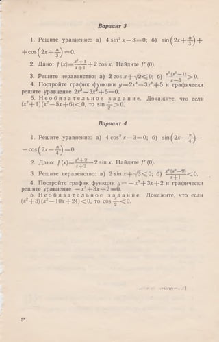 1. Решите уравнение: а) 4 sin2х —3 = 0; б) s in ^ 2 x + - ^ +
+ c o s(2 x + -|-) = 0.
2. Дано: f (х)—х j~ ‘ + 2 cos х. Найдите /'(0).
3. Решите неравенство: а) 2 c o s x + V ^ ^ O ; б) Т 1!> 0 .
Q О w
4. Постройте график функции у — 2л:3—Зх + 5 и графически
решите уравнение 2х3— Зх2+ 5 = 0.
5. Н е о б я з а т е л ь н о е з а д а н и е . Докажите, что если
(х2+ 1) (х2—5х + 6 )< 0 , то s in -|-> 0 .
Вариант 4
1. Решите уравнение: а) 4 cos2* —3 = 0; б) si n^2x— —
—cos ^2х — ^ = 0.
2. Дано: f (х)= х j y —2 sin х. Найдите / ' (0).
3. Решите неравенство: а) 2 sin х + у/З^О ; б) * < 0 .
4. Постройте график функции г / = —х3+ Злг+ 2 и графически
решите уравнение —лг3+ 3* + 2 —0.
5. Н е о б я з а т е л ь н о е з а д а н и е. Докажите, что если
(х2+ 3)(х2— 1Ох + 24)< 0, то cos ~ < 0 .
Вариант 3
.>•; -Р-1" "»ТЙОПг-1,-,| |
5*
 