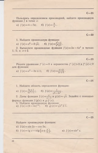 С—21
Пользуясь определением производной, найдите производную
функции / в точке х
a) f(x ) = 4 — 7x; б) f(x )= -j-.
С—22
1. Найдите производную функции:
a) f ( x) = x 5- 2х/х; б) f ( x ) = = ~ j .
2. Вычислите производные функции f (х) = Зх — 4х3 в точках
1; 5; х; x-j-2.
С—23
Решите уравнение f (х) = 0 и неравенства f '( x ) > 0 и f ' ( x ) < О
для функции:
a) f ( x ) = x 2— З х + 1 ; б) f ( x ) = ~ ^ .
С -2 4
1. Найдите область определения функции:
а ) б)
2. Даны функции f ( x ) = ^ - j и g(x) = ^fx. Задайте с помощью
формул функции / (g(x)) и g (/ (х)).
3. Найдите производную функции:
а) / (х)= (4 —Злг)100; б) g ( x ) = V ^ + l-
С—25
Найдите производную функции:
а) f(x) = sin2x —cos Зх;
б) f(x) = t g x — c t g ( * + ^ -); в) f(x) = sin2 *.
10
 