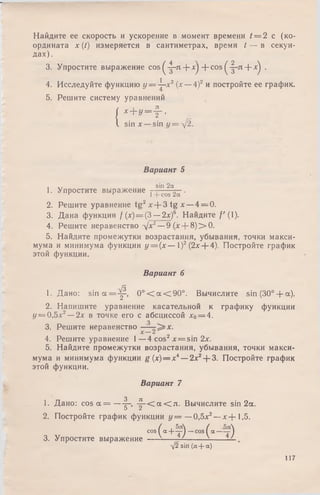 Найдите ее скорость и ускорение в момент времени ( = 2 с (ко­
ордината х (t) измеряется в сантиметрах, время t — в секун­
дах).
3. Упростите выражение cos ^ -|-л + xj -f- cos ^-|-л + x'j .
4. Исследуйте функцию у = ^-х2(х —4)2 и постройте ее график.
5. Решите систему уравнений
| x + y = f ,
I sin х — sin г/= д/2.
Вариант 5
. sin 2а
1. Упростите выражение t ^ 'с'оГ2сГ'
2. Решите уравнение tg 2x + 3 t g x —4 = 0.
3. Дана функция / (х) = (3 —2х)6. Найдите /'(1).
4. Решите неравенство -/х2—9(х + 8 )> 0 .
5. Найдите промежутки возрастания, убывания, точки макси­
мума и минимума функции у = (х — 1)2(2х + 4). Постройте график
этой функции.
Вариант 6
1. Дано: s i n a = ^ , 0 ° < a < 9 0 ° . Вычислите sin (30°-f-a).
2. Напишите уравнение касательной к графику функции
у = 0,5х2—2х в точке его с абсциссой х0= 4.
з
3. Решите неравенство -—
4. Решите уравнение 1—4 cos2x = sin 2х.
5. Найдите промежутки возрастания, убывания, точки макси­
мума и минимума функции g (х) — х4—■2х2+ 3. Постройте график
этой функции.
Вариант 7
1. Дано: c o s a = — |-, - ^ - С а С л . Вычислите sin 2а.
2. Постройте график функции у = — 0,5х2—х + 1,5.
3. Упростите выражение
cos
( а + ¥ ) — cos( a ~ т )
V2 sin (л + a)
117
 