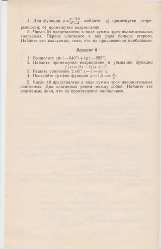 4. Для функции У = - 5—j - найдите: а) промежутки непре­
рывности; б) промежутки возрастания.
5. Число 54 представлено в виде суммы трех положительных
слагаемых. Первое слагаемое в два раза больше второго.
Найдите эти слагаемые, зная, что их произведение наибольшее.
Вариант 8
1. Вычислите sin (—840°) + t g ( —855°).
2. Найдите промежутки возрастания и убывания функции
/(х) = (2 х -4 )(х + 1 )2.
3. Решите уравнение 2 sin2х — 1= sin х.
4. Постройте график функции у = 1 ,5 co s—.
5. Число 48 представлено в виде суммы трех положительных
слагаемых. Два слагаемых равны между собой. Найдите эти
слагаемые, зная, что их произведение наибольшее.
х 2 5
 