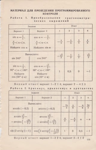 МАТЕРИАЛ ДЛЯ ПРОВЕДЕНИЯ ПРОГРАММИРОВАННОГО
КОНТРОЛЯ
Р а б о т а 1. П р е о б р а з о в а н и я т р и г о н о м е т р и ­
ч е с к и х в ы р а ж е н и й
Задание Ответ
Вариант 1 Вариант 2 1 2 3 4
4
sin а —— ,
5
— < а < я .
Найдите cos а
3
cos а = ----- =-,5
— < а < я .
Найдите sin а
4
5
3
5
3
5
4
5
Вы'
sin 240°
шслите:
cos 240°
V3
2
L
2
1
2 2
sin а = - р
9 0 ° < а < 180°.
Найдите
cos (30° + а)
V3
cos а — — j v
9 0 ° < а < 180°.
Найдите
sin (30° + ос)
i 0,5 0 - 1
В е р н ы й о т в е т : вариант 1—2 1 4; вариант 2 — 4 2 3
Р а б о т а 2. А р к с и н у с , а р к к о с и н у с и а р к т а н г е н с
Задание ■Ответ
Вариант i Вариант 2 1 2 3 4
Вы ■шслите:
2л л л 2л
arcsin (—0,5) arccos (—0,5) 3 6 6 3
. - Л
arcsin —
—arccos ( - - у )
V s
arccos —
— arcsin
л
2
л
2
Я — Я
sin (2 arctg (— 1)) cos (3 arctg ( - - Г ) ) 1 ' 0 0,5 - 1
В е р н ы й о т в е т : вариант 1—3 2 4; вариант 2—4 1 2
 