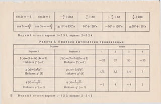 sin 2х— — 1 sin 2х— 1 — ^ -+ 2 яп f + n n - f + n n -“ + 2 я п
4
cos З х = ^ cos Зх= ± 1 0 °+ 1 2 0 °п 10° + 120°п —50° + 120°л ± 50°+ 120°п
В е р н ы й о т в е т : вариант 1—2 3 1; вариант 2—3 2 4
Р а б о т а 5. П р а в и л а в ы ч и с л е н и я п р о и з в о д н ы х
Задание Ответ
Вариант 1 Вариант 2 1 2 3 4
f (х)—(3 + 4х) (4х —3).
Найдите f' (— 1)
/ (х)—(2 —5х) (5х + 2).
Найдите f (— 1)
- 3 2 32 50 - 5 0
g (х)— 2xMiF.
Найдите g ' (1)
g (x)=5xfyxr.
Найдите g' (1)
1,75 3,5 1,4 7
Ф 0 М = £ .
Найдите ф' (— 1)
/ ч 2—5л:
ф й = — •
Найдите ф' (— 1)
- 2 4 —4 2
В е р н ы й о т в е т : вариант 1—1 2 3; вариант 2—3 4 1
 
