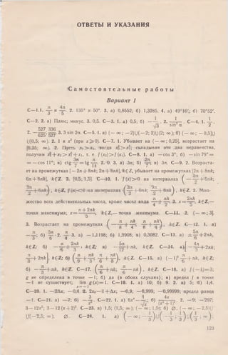ОТВЕТЫ И УКАЗАНИЯ
С а м о с т о я т е л ь н ы е р а б о т ы
Вариант 1
С —1.1. - j - и 2. 135° и 50°. 3. а) 0,8552; б) 1,3285. 4. а) 49°16',; б) 70°52'.
С—2. 2. а) Плюс; минус. 3. 0,5. С—3. 1. а) 0,5; б) — - . 2. — 1,— С—4. 1. —
,/3 sin а 2
527 336
2- — 625= 527' 3‘ 3 sin 2а. С - 5 . 1. a) ( - о о ; — 2)U( —2; 2)U(2; оо); б) ( - о о ; -0 ,5 ]U
U[0,5; оо). 2. I и х2 (при х ^ 0 ) . С—7. 1. Убывает на ( — оо;0,25], возрастает на
[0,25; оо). 2. Пусть х? > х и тогда х! >•■*?; складывая эти два неравенства,
получим ;t2+ *2> X i+X i, т. е. / (х2) > / (xi). С—8. 1. а) — cos 3°; б) — sin 79° =
Зл л 2л
= — cos 11°; в) ctg — = t g — . 2. 0. 3. а) Зл; б) -у “, в) Зл. С—9. 2. В озраста­
ет на промежутках [— 2л + 8л k; 2л 8лй], k £ Z, убывает на промежутках [2л + 8л&;
6я + 8л£], k ^ Z . 3. [0,5; 1,5]. С—110. 1. /(х )> > 0 на интервалах ^ + БлА;
, fcg-Z, j(<x}c0 :на интервалах 1( 4 р + 6 л & ; -4^—)-&л£^ , k £ Z . 2. Мно-
я , лк „ 2л£ , „
жество всех действительных чисел, кромечисел вида—— Ь-гр-. 3. х = ——, « g z ,—
4 Z о
jt “I- 2 n k
точки максимума; х = -----=---------•, k ^ Z ,— точки минимума. С— 11. 2.(— оо;3].
О
_ _■» ( зт , nk Л Z l k  1 _ _ . _
3. Возрастает на промежутках ( ----- 8~ Т " ’ "*8— ^ — а '
— гг: б) 5 ? -2 . 3. а) — 1,1198; б) 1,3908; в) 0,3082. С— 13. а) ± ^ + 2 л / г ,
о о 4 о
kez; б) --11+ДД., в)- | ^ + л / г , AgZ. С— 14.а ) . [ - ^ + 2лй;
Д — |-2зтЛJ, fe£Z; 6) - £ - + ? ) • k e z - с ” 15- а) ( - 1)4- ^ - + лА'
б) — с- 17- ( х +лй; "I— пй) ’ /г£2‘ С~ 18- а)
g не определена в точке — 1; б) да (в обоих случаях); в) предел / в точке
— 1 не существует; lim g ( x ) = l . С— 19. 1. а) 10; б) 9. 2. а)5; б) 1,4.
Х -+ - — I
С—20. I. — 2Ах; — 0,4. 2. 2х0— 1+'А х; — 0,9; — 0,999; — 0,99999; предел равен
— 1. С— 21. а) — 7; б) — Дт. С—22. 1. а) 5х4— Х-  б) -у . 2. — 9; — 297;
3 — 12х2; 3 — 12 (х + 2)2. С—23. а) 1,5; (1,5; оо); { - t o - 1,5); б) 0 , (— оо; — 2,5)1)
и( — 2,5; оо); 0 . С -2 4 . 1. а) ( - оо ; — I ) ( j ( - у ; у ) и ( у ; °о ) ;
123
 