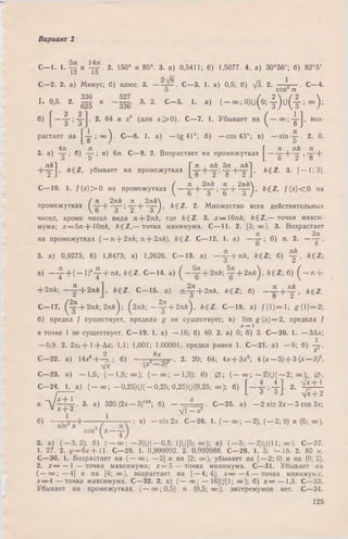 Вариант 2
С— 1. 1. и 2. 150° и 85°. 3. а) 0,5411; б) 1,5077. 4. а) 30°56'; б) 82°5'
1Z 1о
С—2. 2. а) Минус; б) плюс. 3. — С—3. 1. а) 0,5; б) - Д 2. — . С—4.
Э COS GC
К 0 ’5- 2- S и ~ Ш 3- 2- С- 5- *• а) ( - ~ ; 0)и(о;4) и ( 4;оо);
4-1 , воз-
8 J
я
2. 0.
5
я k
~~2 ]' 8 +
растает на ["g"’ 00) - ^ *• а ) — tg 41°; б) — cos 43°; в) - s i n -
. 4л л . _ _ Л Л _ Г л , як л ,
3. а) — ; б) — ; в) 6л. С—9. 2. Возрастает на промежутках — —~—— +
о 5 L о 2 о
. nk~] . _ V я , як Ъя , я k~] п г ,
Т г убывает на промежутках I "g"Н—2"J »k ^ z - 3* [— 1; 3].
С— 10. 1. / ( * ) > О на промежутках ^ ; 1 Т + 4 г ) ’ k ^ Z ' на
( f2nk л 2я&
Т " ' Т + ~3~)
промежутках I —|— — ; — — — ), &£Z. 2. М ножество всех действительных
чисел, кроме чисел вида л + 2 яk, где fe£Z. 3. х — 10я£, k £ Z ,— точки макси­
мума; х = 5л+ Ю л& , k £ Z ,— точки минимума. С— 11. 2. [3; оо). 3. Возрастает
л Зл
на промежутках (— я + 2яА; я + 2л&), k £ Z . С— 12. 1. а) — — ; б) я. 2. — — .
3. а) 0,9273; б) 1,8473; в) 1,2626. С— 13. а) - у + я £ , fegZ; б) у , * 6 Z,
в) - ^ - + ( - 1 ) ‘ -|- + лй, ££Z . С— 14. а) ^ + 2 я * ;^ ? -+ 2 я й ), ft£Z; б) ( - я +
+ 2лй; — |- + 2 я й ] , £(EZ. С - 1 5 , а) ± ^ + 2лk, AgZ; б) — 2 . + ^ , fegz.
С— 17. 0 2 + 2лй; 2 л й ); (2 л £ ; - ^ + 2л/г), 6 gZ. С— 18. а) / ( 1) = 1; g ( 1 )= 2 ;
б) предел / существует, предела g не существует; в) lim g (x ) = 2, предела f
Х -* ~ 1
в точке 1 не существует. С— 19. 1. а) — 16; б) 40. 2. а) 0; б) 3. С—20. 1. — ЗДх;
— 0,9. 2. 2х0+ 1 + Д х ; 1,1; 1,001; 1,00001; предел равен 1. С—21. а) — 6; б)
2 8х *
С—22. а) 14х6+ — ; б) — г а . 2. 20; 64; 4х + 3х2; 4 (* — 3) + 3 ( х - 3 ) 2.
-у* (■*
С—23. а) — 1,5; (— 1,5; оо); (— оо; — 1,5); б) 0 ; ( — оо ; — 2) (J( — 2; оо)- 0 .
С -2 4 . 1. а) ( - о о ; - 0 , 2 5 )U (-0 ,25; 0,25)11(0,25; оо); б) Г— ; -^-1. 2. Х 2 ± 1
/-------- L 3 3 J л/х + 2-[х--2
. 3. а) 320 (2х — З)159; б) - . С -2 5 , а) - 2 sin 2 х - 3 cos Зх;
с+2 Yi^ 3 ?
б) ~ 7 “ в) - s i n 2 x . С—26. 1. (— оо; — 2), ( — 2; 0) и (0; оо).
-л / х + 1
И Vjc+ 2
2. а) (— 3; 3); б) ( — со ; —3]U( — 0,5; 1]U[5; оо); в) (— 5; — 2)U(11; оо). С—27.
1. 27. 2. i/= 6x + 11. С—28. 1. 0,999992. 2. 0,999988. С—29. 1. 3; - 1 8 . 2. 80 м.
С—30. 1. Возрастает на (— оо; — 2] и на [2; оо), убывает на [— 2; 0) и на (0; 2].
2. х — — 1 — точка максимума; х = 5 — точка минимума. С—31. Убывает на
( — о о ; — 4] и на [4; оо), возрастает на [— 4; 4]; х — — 4 — точка минимума;
х — 4 — точка максимума. С—32. 2. а) ( — оо; — 16]U[1; «=); б) jc = — 1,5. С—33.
Убывает на промежутках (— оо;0,5) и (0,5; оо); экстремумов нет. С—34.
125
 