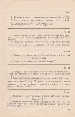 С—26
yb 3^2
1. Запишите промежутки непрерывности функции / (х.)= х"{Г—2у
2. Решите методом интервалов неравенство: а) 2а:2—8 > 0 ;
6 J ( х - 2 ) ( х + 4 ) ( х - 6 ) ^ х2- 11Л'—26 ^ Q
Зх —|—2 X I- 4
С — 27
1. Найдите тангенс угла наклона касательной к графику функ­
ции / (х) = х3+ 27 в точке пересечения этого графика с осью
абсцисс.
2. Напишите уравнение касательной к графику функции
f(x) — 5 — ~ х 2 в точке с абсциссой х = 3. Выполните рисунок.
С—28
1. Вычислите приближенно xjl +0,0008, пользуясь формулой
ц /Г + Д я ^ 1-f-- - .
2. Вычислите приближенно значение 1,0000750°.
С—29
1. Материальная точка движется по прямой по закону s (t) =
= 16^ —213. Найдите ее скорость и ускорение в момент времени
i = 2.
2. Тело, выпущенное вертикально вверх со скоростью щ, дви-
жется по закону h (f)=vof— у-., где h — путь в метрах, t — время
в секундах. Найдите наибольшую высоту, которой достигнет тело,
если цо = 60 м/с, g = 1 0 м /с2.
С—30
1. Найдите промежутки возрастания и убывания функции
f ( x ) = x + - J - .
2. Найдите критические точки функции j/==a:3+ 6a:2— 15х —3.
Какие из этих точек — точки максимума, а какие — точки мини­
мума функции?
И
 