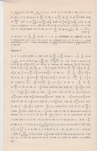 1. m ax f — f (— 2) = 48; min f = / ( 1 ) = — 6. 2. 12 + 6. C—35. J. Нет. 2. y” = - y .
[-2; II [—2; I]
C—36. 1. 3. 2. 0,25 tg 4a. 3. C—38. 1. a) у ; 6 ) y . 2. а) у + 2лА, A+Z;
6) - g - . k £ Z . 3. a) |д £ + л*; + > * £ 2 ; б) + k £ Z . C—39.
1. a) [ - 2; 5]; 6 ) ( - oo; 3 - V8)U(3+ 7 » ; °°)- 2. a) [1; 4] и x = - 2; 6) ( - o o ; — 4]U
U ( - 3 ; -2 )U (2 ; 3)U[4; о о ).-C -4 0 . a) 7x6-----% ; 6 ) tg jM ^ - 1 в) - ■ '
C° S X ' 3 s in 2 4 '
•J
8 4
r) 2XCOSX2; Д ) y —y . C—41. 1. 1. 2. a) 0,99999998; 6 ) 0,031416. C—42.
1. Возрастает на ( — оо; — 1] и на [1; оо), убывает на [— 1; 1]; х — — 1 — точка
максимума; х = 1 — точка минимума. 2. max f = f ( l ) = f (4)= 5; min f — f (2) = 4.
3. 144 Н. [1;*! ,fl;41
Вариант 3
С - 1 . 1. 1,1170; 2,7925. 2. 108°; 315°. 3. . С - 2 . 1. — 4-1 4 - - С - 3 .
2 2 5 4
1. - - L - . 2. 2. С - 4 . 1. а) _ § ; б) - Ц ± ± ; в) - ± . С - 5 . 1. а) 0; - 2
1; 4. 2. [0; V ^ 5 ) U ( ^ 5 , _<х>). С—6. а) Четная; б) нечетная. С—7. 0 ^ х < 4
С - 8. 1. а) — 1 ; б) Щ -, в) -л /3 . 2. tg 2а. С - 9 . а) у ; у ; 2 - 1 я; б) у
о 1 ч Л ^ ^ 5 л о 1 ^ i Г »» ч Л Я , 2 „ 1
2 у л ; в) у < * < у ; 2 у я < * < 2 у л . С -Г 0 . a) - у ; у ; 1 у л ; 2 у л
б) 0; 2л;в) — y C x c - i , 1 я < л : < 2 у л. С -1 1 , а) - у
ч Зл л я "Я , 1 — . л .
б) — л < х < — —; —— < х < — ; у < К 1— л. С— 12. а) -
в) г) д/З. С— 13. а) - у + 2ля, h 6 Z; б) 2л7е, A+Z; в) - у + у " ’ " eZ
г) ( — l)" д ) 2лн, — ^- + 2лл, n£ Z . С— 14. а) у + 2 я л < л :<
Зл л 2л л , л ,
< — 4- 2ля, б ) у 4- я л < ; л : < ~ 4-я /1., в) — — 4- л п < х < — + пп,
л л 2л
n £ Z . С— 15. а) гЬ-тг-4-ял,ti£Z б) (-— )п — ~~лп, n ^ Z  в) ± - т 4 - 2 л я , n£ Z .
о Ъ о
С— 16. а) —-?";ь 4 г ,!’ n €Z; б) — ^- + яя, arctg 5 + лл, ng'Z. С— 17. а) +
8 2 4 12
+ 2лл, у + 2 я л , n£Z ; б) ля, — ^- + ля, n £ Z . С— 18. а)Возрастаетна [0; 1),
убывает на ( — оо;0] и [1; оо); .-б) lim /( * ) = 1 ; в) не существует. С — 19.
x-^—I
1. (1,95; 2,05). 2.а) 5; б) - 1 2 ; в) 10. С— 20. 1. 3. 2. 2,6. С—21. 1. — 8. 2. —у .
С—22. I. 0; - 1 . 2. 8 х; 2. 3. а) •2 2; б) (— оо; 1>Н(1; оо). С—23. 1. 7 [? , 189.
(I ■X)
2. [ — 3 ; 4 ] - 3‘ а С —24. 1. [— 4; 2)U(2; 4]. 2. — 60. С—25. 1. а) —6sin 2х
—Зл/5; б > !f - ; 12. 2. л + 2 л й . ± ^ - + 2nk, A+Z. С—26. а) (1; 3); б) ( - 2 ; - 1)U
COS ОХ о
U(l; оо). С—27. a) </=4* + 8; в) 8. С—28. а) 6,933; б) 0,8573; в) 0,7314.
126
я
1— л
т 4
я л
У ’ б) У
+ —
^ 2 л, n g Z
 