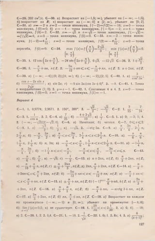 С—29. 202 см2/с. G—30. а). Возрастает на [— 1,5; оо); убывает на ( — оо; — 1,5];
б) возрастает на Л; в) возрастает на ( — о о ;0 ] и [2; оо), убывает на [0; 2].
С—31. а) Х— — 2 и х = 2 — точки минимума, /(-— 2 )= /(2 )Г = — 16; х — 0 — точка
максимума, f ( 0) —0; б) х = — 4 — точка максимума, / ( —4):= —2; х = 4 — точка
минимума, f(4 )= 2 . С—32. х — — /2 и х = ф 2 — точки максимума, / ( — /2) =
— — 4; x = Q — точка минимума, / ( 0) = 0. С—33. х = — 2,—- точка макси-
4 4
мума, / ( —2) = 4 — ; х — 2 — точка минимума, / ( 2 ) = — 4— ; х = 0 — точка
15 ч 15
перегиба, / ( 0) = 0. С—34. т а х f ( x )= f =  min / (х) = / ( - ^ Л = 0 .
, , ИК HI ,С -3 5 . 1. 12 c o s ( 2* + y ) , - 2 4 з г п ( 2 * + у ) , бфЗ, — 1 2 ^ С -3 6 . 2.  + Щ -
С—38. 1. — ^ -+ я п , n£Z: 2. — ^ + я т г ^ х ^ —у п + я л , n ^ Z . 3. л + 2лл, rr£Z.
о 1*2 12
С—39. а) (— оо; — 4]U(0; 2)U[4; оо); б) ( — оо; — 2]U[2; 5]. С—40. 1. а) — Y '
cos Зх *
cos х 2х sin х
б) — ; в) sin 2х; г) —9.sin Зх (cos Зх + 6)2. 2. — 8. С—41. 1. Точка
2-ух
с координатами (1;0). 2. у = х — 1. С—42. 1. Слагаемые 4 и 4. 2. х = 0 — точка
максимума, f ( 0) = 0; х — 1 — точка минимума, /(L )= — 1.
Вариант 4
С— 1. 1. 0,9774; 2,9671. 2. 150°, 390°; 3. С -2 - 1- X , - ^ г .
б 2 20 Z4
' О , г л Т 4 + 3 V 3 . 1
cos а ' 25 ’ 10 ’ 7
2. (— о о ; — — /2i 0]. С—6. а) Нечетная; б) четная. С—7. 0^Сх<Г2.
С—8. 1. а) — у ; б). у 7 в), —л/ i 2. —e tg 2 a . С—9. а) у , у , 2 у я,
« 3 , , я З я , я Зя „ 1 „ 3 „ , я я
2 т я; б) у ; в) т < Ж у ,. г у Ж ж г у я . С -1 0 , а) - у . у .
, 5 _ 1 , я я , 5 1 _ , 1
1— я, 2 -2-л ; б) я, Зя; в) — т < х < -~Г • и < Ж 2 - ^ - я . С— 11. а) — 1— я,
О О 0 0 0 0 4
л Зя , , , 1 я я я Зя ^ „
— Г - т • б) — 1— я < х < — — , — —< х < , ------ < х < я . С— 12.
4 4 4 2 4 2 4
а) — ; б) у ; в) —л/3; г) — i - . С— 13. а) я + 2ял, n £ Z ; б) у + 2ля, n g Z ;
в) —- у + у " , " € Z ; г) ± у + ^ , ngZ ; д) 2лл, у + 2лл, ng Z . С— 14. а) —у +
л 5л - л л
+ 2лл < * < - - } - 2лп, rt£Z; б) —- ^ - - л п С х < С — j --fro * , n£Z; в) — —-f л л <
< т < у + лл, H6 Z. С -1 5 , a) d r y + ЯЛ, n £ Z ; б) (— 1)*+' у + л£, fc£Z; в) ± у +
+ 2лл, n £ Z . С— 16. a) y + y n > n £Z; б) — ^ -+ я л ;. — arctg 3 + лл, n £ Z .
2л л
С— 17. а) — + 2ял, n fZ ; 6) ял, ——|-л я, n £ Z . С— 181 а) Возрастает на каждом
о 4
из промежутков- ( — оо; — 1) и [0; оо); убывает на промежутке- [т— f,.0];
29 1
б) lim / (лг)=0,5; в) не существует. С— 19. 1. 1— < х < 2 — . 2. а) 6; б) — 18;
х-»  5 0 30
1 fi
в) 2. С—20. 1. 2. 2. 1,4. С—21. 1. — 18. 2 .— . С—22; 1. 0; 1. 2. 8х; 4. 3. а) 7- 7- 775;
-фс (х ~ г 1Г
127
 