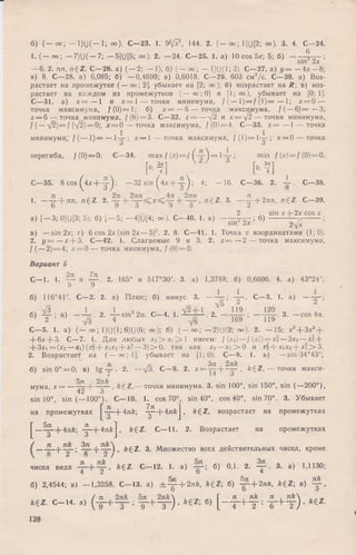 б) ( - о о ; — 1)и(— 1; оо). с —23. 1. 9 V ?, 144. 2. ( - о о ; 1](J[2; оо). 3. 4. С—24.
1. (— оо; —7)U( — 7; — 5](J[5; оо). 2. — 24. С—25. 1. а) 10 cos 5*; 5; б) — - J j ^ ;
—6. 2. лп, ngZ. С—26. а) (—2; — 1); б) (— оо; — 1)(J(1; 3). С—27. а) у = —4л:—8;
в) 8. С—28. а) 6,085; б) —0,4699; в) 0,6018. С—29. 603 см2/с. С—30. а) Воз­
растает на промежутке ( — оо; 2], убывает на [2; оо); б) возрастает на Л; в) воз­
растает на каждом из промежутков (— оо;0] и [1; оо), убывает на [0; 1].
С—31. а) х = — 1 и х = 1 — точки минимума, / ( — 1)= /(1 )= — 1; х = 0 —
точка максимума, f(0)=l; б) х = —6 — точка максимума, (( —6 ) = —3;
х = 6 — точка минимума, / ( 6) = 3. С—32. х = —у/2 и х = д/2— точки минимума,
/ ( —  [ 2 ) = f (-/2)= 0; х = 0 — точка максимума, /(0) = 4. С—33. х = — 1 — точка
минимума, / ( — 1)= — 1-— ; х — 1 — точка максимума, /(1 )= 1 — ; х = 0 — точка
О О
перегиба, / ( 0)= 0. С—34. max / (х) = / f-?-') = 1 4 -; min ( М = /(0) = 0.
И ] И ]
С—35. 8 c o s^ 4 x + -|- ); - 3 2 sin (4х + у ) ; 4; - 1 6 . С—36. 2. . С—38.
1. — g- + n п> n ^ Z - 2' + ’ n ^ Z ‘ 3' — т у + 2ля, n£Z . С—39.
а) [ - 3 ; 0)U[3; 5); б) [ - 5 ; -4]U [4; оо). С -4 0 . 1. а) - - ^ ; б) -*‘£ £ ± ^ 5 -21 ? ;
в) —sin 2х; г) 6 cos 2х (sin 2х —5)2. 2. 8. С—41. 1. Точка с координатами (1; 0).
2. у = —х + 3 . С—42. 1. Слагаемые 9 и 3. 2. х = —2 — точка максимума,
/ ( —2)= 4; х = 0 — точка минимума, /( 0) = 0.
Вариант 5
С— 1. 1. ~ и 2. 165° и 517°30'. 3. а) 1,3788; б) 0,6696. 4. а) 43°24';
5 У
б) 116°4Г. С—2. 2. а) Плюс; б) минус. 3 . С—3. 1. а )
б) ^ ; в) 2‘ - f sin22“- с- 4- *• 2- - W 3- - cos4“'
С—5. 1. а) (— оо; 1)U(1; 6)U(6; оо); б) (— оо; —2)11(2; оо). 2. - 1 5 ; х3+ Зх2+
+ 6х + 3. С—7. 1. Для любых х2> х , > 1 имеем: / (х2)—f(xl) = x2—Зх2—х3+
+ 3 x i= (x 2—Х|)(х2+ х,х2+ х1 —3 )> 0 , так как х2—х , > 0 и х2+ х,х2+ х ?> 3 .
2. Возрастает на ( — оо; 1], убывает на [1; 0). С—8. 1. а) —sin 34°43';
б) sin 0° = 0; в) t g 4 r - 2. —л/З. С—9. 2. х = ^ + ^ , AgZ, — точки макси-
7Т О ттЬ
мума, х = |— -— , k £ Z ,— точки минимума. 3. sin 100°, sin 150°, sin (—200°),
42 3
sin 10°, sin (— 100°). С— 10. 1. cos 70°, sin 40°, cos 40°, sin 70°. 3. Убывает
на промежутках  - A n k  ^ - + 4 n f tj , fcgZ, возрастает на промежутках
£ — ^ - + 4 n * j , k £ Z . С— 11. 2. Возрастает на промежутках
— - —р — ; “ + , ft£Z. 3. М ножество всех действительных чисел, кроме
8 2 8 2 /
чисел вида -т—Ь -тг» k £ Z . С— 12. 1. а) б) 0,1. 2.— . 3. а) 1,1130;
4 2 о 4
C j. 5л лА?
б) 2,4544; в) — 1,3258.С -1 3 , a) ± - ^ - + 2 n k , k £ Z ; б) — + 2л/г, k £ Z; в) — ,
, г, ^ . . ч ( л , 5л 2л&  , , , г , Г л л/г л л/г
* € Z . С - 1 4 , а) ( т + — 1 ! - + — ) . ^€ Z ; б) [ - - + - у = T + t ) ’ ^
128
 