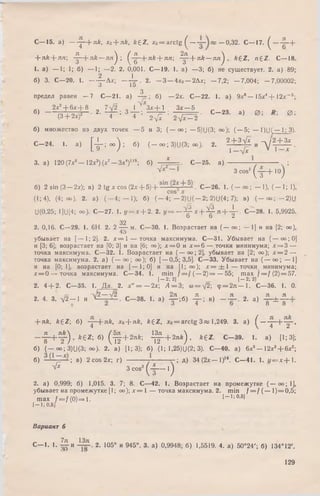 + nk --nn -^ -+ л й — л п ) ; ^ - ^ -+ л * + лл; ^ - + n k — n n ^ , k £ Z , n £ Z . C— 18.
1. a) — 1; 1; 6) — 1; —2. 2. 0,001. С— 19. 1. a) —3; б) не существует. 2. a) 89;
2 1
6) 3. С—20. 1 . — Дх; —— . 2. — 3 — 4x0— 2Дх; — 7,2; — 7,004; — 7,00002;
3 lo
3
предел равен —7 С—21. а) — ; б) — 2*. С—22. 1. а) 9х8— 15х4+ 12л:- 5 ;
2х2+ 6х + 8 7V2 Q 1 З х + 1 Зх — 5 „ „„
«» — p + s ? - ' 2' - r ; 3 T ' - i v r : ^ f с- 23- ■» ^
б) множество из двух точек — 5 и 3; ( — оо; — 5)U(3; оо); ( —5; — 1)Ц(— 1; 3).
С -2 4 . 1. a) N p o o ) ; б) ( - оо; 3)U(3; оо). 2. 2 + ?V* и д / 1 + 5 .
L » / 1 » I X
3. а) 120 (7л:6— 12х3) (х7— Зх4)119; б) , * . С -2 5 , а) — ;
( т + ' ° )
С— 15. а ) j - + n £ , Xa + nk, k£Z, x0= a r c tg ^ 0,32. С— 17. ^ ---- j? -+
л/?1 3 cos'
б) 2 sin (3 — 2х); в) 2 tg х cos (2л:+ 5 )+ • С—26. 1. ( — оо ; — 1), ( — 1; 1),
(1; 4), (4; оо). 2. а) (— 4; — 1); б) ( - 4 ; - 2 ) U ( - 2 ; 2)U(4; 7); в) ( - o o ; - 2 ) U
U(0,25; 1](J[4; оо). С—27. 1. у = х + 2. 2. у = —^ х + ^ - я + -^ -. С—28. 1. 5,9925.
32
2. 0,16. С—29. 1. 6Н. 2. 2 — м. С—30. 1. Возрастает на ( — оо; — 1] и на [2; оо),
4 5 ^
убывает на [— 1; 2]. 2. х = 1 — точка максимума. С—31. Убывает на (— оо;0]
и [3; 6]; возрастает на [0; 3] и на [6; оо); х = 0 и * = 6 — точки минимума; х = 3 —
точка максимума. С—32. 1. Возрастает на (— оо;2], убывает на [2; оо); х = 2 —
точка максимума. 2. а) ( — оо; оо); б) [— 0,5; 3,5]. С—33. Убывает на (— оо; — 1]
и на [0; 1], возрастает на [— 1; 0] и на [1; оо); * = ± 1 — точки минимума;
х = 0 — точка максимума. С—34. 1. min / = / ( — 2 )= — 55; max f = f (2) = 57.
[ - 2; 2] [ - 2; 2]
2. 4 + 2. С—35. 1. Д а. 2. х " = — 2х; А = 3; to = ->/2; ф = 2 я — 1. С—36. 1. 0.
„ , „ /к . v 2 — /2 _ „ , 2я „ л , л „ , л л
2. 4. 3. у/2— 1 и ' — - . С—38. 1. а) — ;б) — ; в) — — . 2. a) - g - ± —
+ я£, k£Z ; б) - j —(-лй, хо + л&, A+Z, хо = arctg 3 я; 1,249. 3. а) ^ — j —[
8 8
як
2 ’
k £ Z ; б) ^ + 2 л А ; - ^ + 2 л * ) , k £ Z . С—39. 1. а) [1; 3];
б) (— оо; 3)U(3; оо). 2. а) [1; 3); б) (1; 1,25)U(2; 3). С—40. а) 6х5- 1 2 х 3+ 6х2;
б) — ; в) 2 cos 2х; г) у — — г ; д) 34 (2х— I)16. С—41. 1. 1/ = х + 1 .
Л
1ЛМ8 1 2 )
-fx 3 cos'
( t - 0
2. a) 0,999; 6 ) 1,015. 3. 7; 8. С—42. 1. Возрастает на промежутке ( — оо; 1],
убывает на промежутке [1; о о ) ; х = 1 — точка максимума. 2. min / = / ( — 1)= 0,5;
m ax f = / ( 0 ) = l . 1- 1: 0,51
[- 1 :0 ,5 1
Вариант 6
С— 1. 1. -^ -и 2. 105° и 945°. 3. а) 0,9948; б) 1,5519. 4. а) 50°24'; б) 134°12'.
129
 