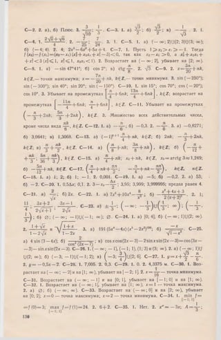 С—2. 2. а), б) Плюс. 3. -jL r; 4 “ - С —3- 1. a) 4 r i б) в) 1— . 2. 1.
УЙ) 3 2 . 2 -л/3
С - 4 . 1. ?-V t ± 3 g . 2. 3. 1. С - 5 . 1. а) ( - оо; 2)U(2; 3)U(3; оо);
б) (— 4; 4). 2. 4; 2л:3— блг' + бл:-!- 4. С—7. 1. Пусть 1^ jc2> jci ^ — 1. Тогда
f { x e b ~ x i ) ( x l - { - x 2xi + xi — 3 ) < 0 , так как x2— x > 0 , a xi + x2xi +
+ jc?< 3 (лг1^ 1, лс?<М, x 2x <C 1). 2. Возрастает на ( — oo;2], убывает на [2; оо).
С—8. 1. а) — sin 47°41у; б) cos 2°; в) c tg - J - . 2. У3- С—9. 2. x = ^ - -  - n k ,
О ZU
fegZ,— точки максимума; х = —^ + л£, ftgZ ,— точки минимума. 3. sin (— 250°);
sin ( — 300°); sin 40°; sin 20°; sin ( — 150°). С— 10. 1. sin 15°; cos 70°; co s( — 20°);
cos 10°. 3. Убывает на промежутках —f-блЛ; —|-6n&J , fcgZ; возрастает на
промежутках £ — -i-jp -+ 6nfe; - ^ - + 6nftJ , fegZ. C— 11. Убывает на промежутках
^ ^ —(-2лб; Д ^ -+ 2 л /г ^ , k £ Z . 3. М ножество всех действительных чисел,
кроме чисел вида k £ Z . С— 12. 1. а) — б) — 0,3. 2. — 3. а) —0,8271;
о о о
б) 3,0641; в) 1,3068. С— 13. а) { - 1)*+‘ -j~ + n k , k £ Z; б) 2лА; — ^-+ 2 л Л ,
kez- в) у + ^ , * 6 Z. С -1 4 , а) ( - ^ —Ьл£; ^ + я * ) . * 6 2 ; б) ( — £ +
+ ^ ; 1 + + + Ч , * £ 2 . С -1 5 . а) -Т -+ Л *; х0+ лй, ft£Z, х0= arctg 3 « 1,249;
о «зо о / 4
б) - ■ ^ + Л Й , ft€2. С - 1 7 . ( ^ - + л А : + ^ ; _ . £ - + * * — у - ) , *£Z , n£Z .
С— 18. 1. а) 1; 2; б) 1; — 1. 2. 0,001. С— 19. 1. а) — 5; б) — 0,2. 2. а) 53;
Д у
б) — 2. С—20. 1. 0,5Длс; 0,1. 2. 3 —х0— g -; 3,95; 3,999; 3,999995; предел равен 4.
С -2 1 , a) б) 2х. С -2 2 . 1. а) 7*б+ 1 0 х 4— ; б) - £ ± g + l . 2. 1;
* 4 - ( - - • Ч М 4 - ~ М - т •
4 - ) ; б) 0 ; ( - 00; — 1)U( — 1; оо); 0 . С -2 4 . 1. а) [0; 4]; б) ( - 00; 1)U(2; 00).
/------
2. .1 + i L и V 1+ - - - 3. а) 191 (5х4- 4 х ) ( х 5- 2 х 2)190; б) "*■■■■ С -2 5 .
1 — 2 л/х 1 —2лс У 1 - х 2
2
а) 4 sin (3 —4х); б) -—а ; в) cosxcos(2x — 3) — 2 sin лсsin (2л: — 3) = cos(3x —
— 3)— sin л:sin (2л: — 3). C -2 6 . l . ( - o o ; — 1), (— 1; Г), (1; 3) и (3; оо). 2. а) ( - 00; 1)U
U(2; оо); б) ( - 3 ; — 1)U(— 1; 2); в) ( - 3 ; - |-)и [2 ; 6]. С - 2 7 . 1. у = х + ^ - ^ - .
2. г / = — 0,5х — 2. С—28. 1. 7,005. 2. 0,3. С—29. 1. 0. 2. 4,3375 м. С—30. 1. Воз­
растает на (— оо; — 2] и на [1; оо), убывает на [— 2; 1]. 2. лс= — — точка минимума.
С—31. Возрастает на ( — 00; — 1] и на [0; 1], убывает на [— 1; 0) и на [1; оо).
С—32. 1. Возрастает на ( — 00; 1], убывает на [1; 00); х = 1 — точка максимума.
2. а) 0 ; б) (— оо; оо). С—33. В озрастает на ( — оо;0] и на [2; оо), убывает
на [0; 2]; лс= 0 — точка максимума; х = 2 — точка минимума. С—34. 1. m in^/ =
= f (0) = 3; m ax f = j { 1)= 24. 2. 6 + 2. С—35. 1. Нет. 2. х " = - 3 х ; Л = 4 ~ ;
130
 