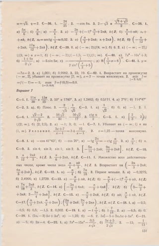 и
ш = УЗ; ч = 2 . С—36. 1. —Ц . 2. — cos 8а. 3. 2 — л/3 и У2 + ^ • С—38. 1.
а) ; б) -g~: в) — 2. а) — у + ( — 1)*-^—-2nk, ££ Z ; б) -^ -+ л й ; х0+
+ л/г, fc£Z, хо = a rctg 0,32. 3. а) —(-2лА; л + 2лА ^, k £ Z ; б) ^
+ 2л*; ^ j - + 2 n k ) , fe£Z. С—39. I. a) (-o o ;2 )U (4 ; оо)-, б) 6. 2. а) ( - о о ; -2 ]U
U(3; оо) и х = 1 ; б) ( - о о ; - 2 ) U ( - 1 ,5 ; -1 )U (1 ; оо). С—40. а) 7х6- 1 0 х 4+ 3;
б) _ L d l^ . в) _ 5 s in 5 x ; г ) ------------------- г-;д) —6^ . С—41. 1. у =
2 V* 2 sin2 ( 4 _ + 5j W 7
= 7х— 2. 2. а) 1,001; б) 0,9982. 3. 23; 19. С—42. 1. Возрастает на промежутке
( — оо, 2], убывает на промежутке [2; оо); х = 2 — точка максимума. 2. min f =
[-2 ; 0,51
= / ( — t ) = — I; max f = f (0,5)=0,8.
I—2: O.Sj
Вариант 7
С— 1. t. 4 ^ и 4 т ^ - 2. 50° и 1740°. 3. a) 1,2462; б) 0,5111. 4. a) 2°6'; б) Г14*47'
oU 15
C—2. 2. а), б)Плюс. 3. — . C—3. 1. a) -y= ; 6) 0; в)— 1. 2. 1.
■■ ^ - # ■ з- й Н - ■> [ f = 2)
U(2; oo); 6 ) [2; 2,5). 2. a) — 1; 3; 0; — 1. С—7. 1. Убывает на ( — оо; 1) и на
(1,оо). У к а з а н и е . ^ 7 = 3 + — -. 2. х = 1 ,2 5 — точка максимума.
С—8.1. а) — cos41°43'; б) - c o s 20°; в) - t g Щ -= - c t g . 3. а) б) я.
О I (J Z
С—9. 2. sin 4; sin 3;sin 1; sin 2. 3.£ —у ^ -+ 2 л £ ; ^ - + 2 n * J , k £ Z . C— 10.
Л 2nk 71
2. — -— — , fegZ. 3. — + 2 л k, &£Z. С— 11. 1. М ножество всех действитель-
л nk / 2л
ныхчисел, кроме чисел вида ——|—— ,A£Z. 3.Возрастает на ( -------- -—-2nk;
Д.ТГ  ТГ 7Я
— 4 -2 я Ы , k £ Z . С— 12. 1. а ) — — ; б) . 2. Первое меньше. 3. а) —0,3275;
б) 2,4966; в) 1.2729. С -1 3 , а) - ~ + п к , * € Z ; б) _ -£ - + ( - 1)“ ~ + nk, A£Z;
в) ^ + * 6 Z. С -1 4 , а)[ _ ^ + 4л*; _ ^ + 4я*] , k £ Z ; б) ( з - ^ +
+ 3лк-, З - ^ + З л ф k £ Z . С— 15. а) —у + 2лА>, k £ Z  б) л*; - | - + л *. *£Z .
С— 17. ^ у + 2 л й ; 4 4 + 2 я л ^ ; + 2л£; у + 2 л л ^ , A£Z, n £ Z . С— 18. 1. а) — 0,5;
—0,5; б) 0,5; — 1,5. 2. 0,002. С— 19. 1. а) — 1 4 - ; б) 1 2. а) —6,5; б) 0.
3 * 8
С—20. 1. (2 х о -3 ) Дх + А х 2; а) -1 ,2 5 ; б) - 6. 2. ЗхК- 5 + Зх0Ах + Дх2. С -2 1 .
а) - 5 ; б) 2 х —4. С— 22. 1. а) 7х6- 15х4— б) 3* + 5 , 2. - 1 3 ; — - ;
хл[х 2 -у/х 13 ’
131
 