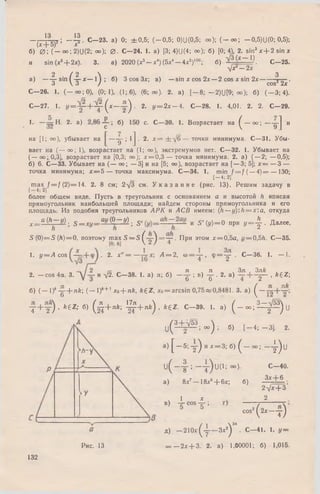 - , '4"ЕД ; - l4 . С -2 3 , а) 0; ± 0 .5 ; ( - 0 ,5 ; 0)U(0,5; оо); ( - о о ; -0 ,5 )U (0 ; 0,5);
(х + 5) х
б) 0 ; ( — оо; 2)U(2; оо);0 . С—24. 1. а) [3; 4)U(4; оо); б) [0; 41 2. sin3 x + 2 s i n x
и sin (x 3+ 2x). 3. а) 2020 (*3- * 4)(5*4- 4 х 5)100; б) ‘Л С -2 5 .
Ух —2х
2 / 2  3
а) — — sin ( -л -х — 1 I ; б) 3 cos Зх; в) —sin х cos 2х — 2 cos х sin 2 х гтг-.
3  3 / cos3 2х
С - 2 6 . 1. ( — оо; 0), (0; 1), (1; 6), (6; оо). 2. а) [ - 8; -2 )(J[9 ; оо); б) ( - 3 ; 4).
С—27. 1. У= 7 Г + - ^ ( х —у ) • 2- У= 2х — 4. С—28. 1. 4,01. 2. 2. С—29.
1. — 3 2 ^ ' 2‘ а ) "(Г ’ ^ с' ^ в о з р а с т а е т на ^ — оо; — y j и
на [1; оо), убывает на —у ; 1j . 2. х = ± У б — точки минимума. С—31. Убы­
вает на (— оо; 1), возрастает на (1; оо), экстремумов нет. С—32. 1. Убывает на
( — оо;0,3], возрастает на [0,3; оо); х = 0 ,3 — точка минимума. 2. а) (— 2; — 0,5);
б) 6. С—33. Убывает на ( — оо; — 3] и на [5; оо), возрастает на [— 3; 5]; х = — 3 —
точка минимума; х = 5 — точка максимума. С—34. 1. min / = / ( — 4 )= — 130;
[ — 4; 2]
m ax f = f (2 )= 14. 2. 8 см; 2-/3 см. У к а з а н и е (рис. 13). Решим задачу в
более общем виде. Пусть в треугольник с основанием а и высотой Л вписан
прямоугольник наибольшей площади; найдем стороны прямоугольника и его
площадь: И з подобия треугольников А Р К и А С В имеем: (h —y):h = x'.a, откуда
x==a { h - y ) _ S = xy= zay ( ° - J } .' S ' и S '( y ) = 0 при y = j - . Д алее,
S (0) = S (Л)= 0, поэтому m ax S = S ^ y ^ = y . При этом x = 0 ,5 a , г/= 0,5/г. С—35.
1. у = А cos . 2. х" = — А = 2, о) = у , <Р= у • С—36. 1. — 1
2. — cos 4а. 3.
2 гг __ . . л  л . Зл Зл&
у и У2. С—38. 1. а) л; б) — у ; в) - у . 2. а) — у - , A£Z;
б) ( - 1 ) * у + я £ ; (— 1)*+ 1хо+ л £ , ££Z , x0= arcsin 0,75яй0,8481. 3. а) ( —
у + у ) . &6 Z; б) ( ^ + л й ; ^ J + л / г ) , fe£Z. С - 3 9 . 1. а) ( _ о о ; ^ = ^ ) и
и № - ) = »»
з) [ — 5; у ) и х = 3; б) ( -
и(Чт;-т)и(1;оо>-
а) 8х7- 1 8 х 5+ 6х; б)
-4; - 3 ] . 2.
I)U
1 х
в) - у cos - у ;
С -4 0 .
Зх+ 6
2Vx+ 3’
2
Рис. 13
cos2(2x—у)
д) - 2 1 0 х ^ у - З х 2) 3’ • С - 4 1 . 1. у =
= — 2 х + 3 . 2. а) 1,00001; б) 1,015.
132
 