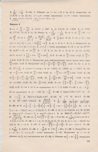 3. ; ~ ^ 2 ■ С —42. 1. Убывает на ( — оо; — 2] и на [0; 2], возрастает на
[—2; 0] и на [2; оо); х = ± 2 — точки максимума; х = 0 — точка максимума.
2. ш ах / = / (-—1) ==3; min /= = /( —2) = — 2.
1-2; 0] [—2; 0]
Вариант 8
4л 47л
С— 1. 1. и 2. 33°45' и 440°. 3. а) 0,4119; б) 1,4640. 4. а) 5°42';
б) 177°4Г. С—2. 2. а), б) Минус. 3 . -----; ----------- L . С—3. 1. а) ^ ; б) - 1 ;
уП) yio 2
■’ i - с - ' '■ J r i ' 2- 3- с- 5- '• ■' - 'W
астает наи ( — 1; 0°); б) ( - о о ; - 2 ) и [ у ; ° ° ) . 2. а) 1; 0; 0; 1. С—7. 1. Возр
( — оо; — 1) и на (— 1; оо). 2. лг= 1,5 — точка максимума. С—8. !. a) cos 33° 17';
б) tg 6 0 ° = y 3 ; в) cos — . 2. — /3. 3. а) 6л; б) л. С—9. 2. sin 1,5; sin 0,5;
sin 3; sin 4,5. 3. |Д + 2л£; ~ + 2 n * j , k £ Z . С— 10. 2. ^ + 6л*, k£ Z . 3. +
+4л& , k £ Z . С— 11. 1. М ножество всех действительных чисел, кроме чисел вида
^р + 3л£, k £ Z . 3. Возрастает на ^ k ^ 2" С— |2 - '• а )
б) 12° = - ^ . 2. arccos 1 < arctg 1. 3. а) 1,4279; б) 1,9538; в) — 1,3977. С— 13.
a) - y + nfe, А е г; б) Щ + 2л/г, £ 6 2 ; в) - у + ( - 1 )4 у + 2 я й , AgZ. С -1 4 .
. / я , л& я , л £  , _ , , Г 7я , 11я , ,1 , „
а) ( (Г Т : 12 " 3 ) ’ 6 ; б) |_24 ~24 ^ С- 15-
а) я + 2лА, £ £ Z ; б) лА; - 4 + я *. С— 17. + I -т- + 2 я я —
3  4 2 4 2 /
&6 Z, n ^ Z . С— 18. 1. а) 0; не определена; б) 1; 1. 2. 0,006. С— 19. 1. а) — 3 -}г ;
о
9
б) не существует. 2. а) — 163; б) —— . С—20. 1. 2хоАх + 2Ах + Ах2; а) —5;
б) - 1 у - 2. З х З -И + ЗхоДх + Дх2. С - 2 1 , а) - 7 ; б) 2х + 3. С -2 2 .
,. . ) 8, ' - 1 2 ^ 2 . 5 ^ « А Ь й . 2. ± ; J g ; ' ;
С -2 3 . . ) 0; ± 1 ; о ) и ( | ; « ) ; ( - - ± ) и (о ; ± ) ; б) - 3 и
7 ; ( — оо; — 3)U(7; оо); ( - 3 ; 2)U(2;7). С - 2 4 . 1. а) [ - 2 ; 14)U(14; оо); б) [0; 25).
2. (cos х + I)4— 2 cos х — 2 и cos (х4— 2 х ) + 1. 3. а) 3633 (х2—х6) (7х3— Зх7)'72;
Зх? з 3 /3 v  I
б) — ------ . С— 25. а) — cos ( — + I ) ; б) — 2 sin 2х; в) --- *— (-cos х sin 2х +
2 У х ^ У к 7 V 7 т У
+ 2 sin х cos 2х. С—26. 1. ( — оо;0), (0; 2)- (2; 3); (3; оо). 2. а) (— оо; —2)U(0; t]U
U[3; 5]; б) ( — 2; 3). С—27. 1. у = “ у ( х - у ~ 2 ^ • 2. у = - 2 х + 2. С—28.
2 8 о
1- 9-^-—. 2. 0,0014. С—29. 1. —зс=Н. 2. 1,04 — ; 25с. С—30. 1. Возрастает на
300 27 с
( — со; оо). 2. х = ± У б — точки минимума. С—31. Возрастает на ( — оо ; 3),
убывает на (3; оо), экстремумов нет. С —32. 1. Убывает на возрастает
133
 