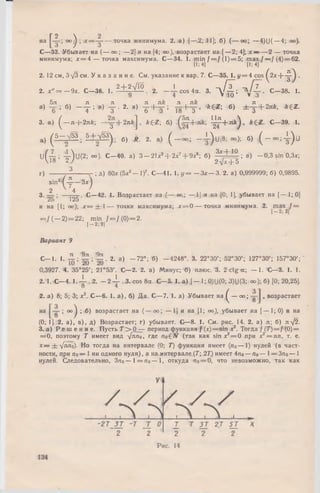 на оо^ ; точкаминимума. 2. а) [—3. 11]; б) ( — оо; — 4)U( —4; оо).
С—р33. Убывает на ( — оо; — 2] и на [4; оо), возрастает на [— 2; 4]; х — — 2 — точка
минимума; х = 4 — точка максимума. С— 34. 1. m in / = / (1 )= 5 ; m ax f —J (4)= 62.
(I; 4] [1; 4]
2. 12 см, 3V3 см. У к а з а н и е. См. указание к вар. 7. С—35. 1. у = 4 cos ^2х + - ^ .
2. х " = - 9 х . С—36. 1. 2 + ^VlO 2 _ J _ cos4(X. з. - д / l ; J j L . С—38. 1.
9 4 V JO V 3
. 5л л . л л . зх , л к л . л к . , _ л; , _ .. , _ _
а) -6 ; б) ~ Т : в) Т - 2- а) -6-+ y ; Т 8 + Т ’ ckeZ; б) ±-з+2п*’ *ег-
3. а) ^— я + 2я/г; - y + 2 n f c j , * 6Z ; б) ^ + п* )> С—39. 1.
„ ( ± - Е , 5 ± з И ) , о , г. { - о о ; - 1 ) и [ 8 ; ~ > ; 6, ( - » 4 ) и
u f - ^ ; 4-^U (2; оо). С -4 0 , а) 3 — 21хг + 2хг+ ’9 ^  б) 3^,+ 10 ; в) - 0 ,3 sin 0,Зх;
 *о * / 2-yjc тЬ 5
г) 3------ -- ; д) 80х (5х2— I)7. С—41. 1. у = — Зх— 3. 2. а) 0,999999; б) 0,9895.
sin2 ( ^ — Зх)
2 4
3. — ; —ТоЕ- С—42. 1. Возрастает на (— оо; — 1] и на (0; 1], убывает на [— L; 0]
ZO 1ZJ
и на [1; оо); х = ± 1— тонки максимума; х = 0 — точка минимума. .2. т а х ^ / =
= / ( — 2) = 22; min / = / ( 0) = 2.
1— 2 ; в ]
Вариант 9
л 9зс 9л
с — 1. 1. ~ . 2. а) - 7 2 ° ; б) — 4248°. 3. 22°30'; 52°30'; 127°30'; 157°30';
0,3927. 4. 35°25'; 21°53'. С—2. 2. а) Минус; б) плюс. 3. 2 ctg а ; — 1. С—3. 1. 1.
2 .1 . С—4. 1 -4 - ..2. - 2 4 - . 3. cos 8а. С— 5. 1. a ),[— 1; 0)11(0; 3)У(3; оо); б) [0; 20,25].
О 4
2. а) 8; 5; 3; х2. С —6. 1. а ), б) Д а. С—7. 1. а) Убывает на ^ — оо; , возрастает
на ° ° ) 1 0) возрастает на ( — оо; — 1] и на [1; оо), убывает на [— 1; 0) и на
(0; 1]. 2. а), в), д) Возрастает; г) убывает. С—8. 1. См. рис. 14. 2. а) я; б) я-/2.
3. а) Р е ш е н и е. Пусть Т > 0 — период функции f (x) = sin х2. Тогда f ( T ) = f (0) =
= 0 , поэтому 7 имеет вид -1лпо, где (так как sin х2= 0 при х2= л я , т. е.
х — +л[лпо)- Но тогда на интервале (0; 7) функция имеет (по—Т) нулей (в част­
ности, при по— 1 ни одного нуля), а на интервале (Г; 27) имеет 4по — по— 1— Зпо— 1
нулей. Следовательно, Зло— 1 = п о —1, откуда яо = 0, что невозможно, так как
 