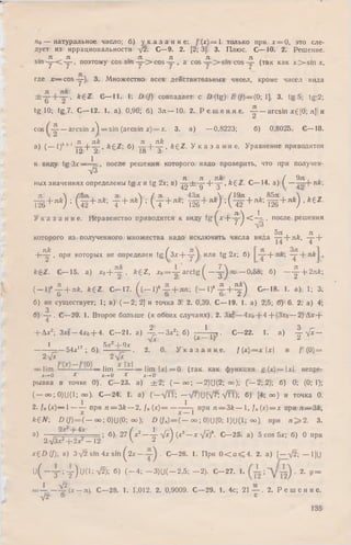 по — натуральное число; б) у к а з а н и е : / (х) = 1 только при х = 0, это сле­
дует из иррациональности -у2. С—9. 2. [2; 3]. 3. Плюс. С— 10. 2. Решение.
л л _ л л л л ,
sin , поэтому cos sm — -> co s — , a c o s — > sin cos — (так как x > s m x,
где x — cos-y-)- 3. М ножество всех действительных чисел, кроме чисел вида
, k£Z. С— 11. 1. D (/) совпадает с D (tg) £ (/)— (0; 1]. 3. tg 5; tg:2;
tg 10; tg 7. С — 12. 1. a) 0,96; б) З л — 10. 2. Р е ш е н и е . ■— — arcsin xg[Q; л] и
cos — arcsin x^ = s in (arcsin x) = x. 3. a) — 0,8223; 6) 0,8025. С— 13.
Л Jlk л zzk
а) ( — l)t + 1т п + т г • k£Z] б) -Г5-+ - 5- , k ^ Z . У к а з а н и е . Уравнение приводится
12-; 2 1x5 о
к виду tg Зх—~ , после решения которого, надо проверить, что при получен-
л/з
л it Ttk~ ( 9л
ных значениях определены t g x и tg 2х; в) 42 ± ;'д ‘ + _з ' • kZ Z . С— 14. а) f —
tS+"*) ;(Й+^;т +лк) ' ( т +лй: ш +лк) :{т£+л*;й +л*) -*е2-
У к а з а н и е . Неравенство приводится к виду tg ( х - Ь - ^ < - 4 . после решения
L 5Я , и Л ,которого из полученного множества надо исключить числа вида — + як, ~у~г
+ л к , при которых не определен t g^ 3xH— или tg 2х; б) + ,
* 6Z. С— 15. а) хо~-—у , ftgZ, x0= y a rc tg ( — ^ « . —0,58; б) — ^- + 2лк
( - l f ^ + л к , k £ Z . С -1 7 . ( ( — I)4 -g -+ „ n ; ( - l ) * J L + f 0 С -1 8 . 1. а) 1; 3;
б) не существует; 1; в) ( — 2; 2] и точка 3. 2. 0,39. С — 19. 1.а) 2,5; б) 6. 2. а) 4;
3
б) — . С—20. 1. Второе больше (в обоих случаях). 2. Зх2— 4хо + 4+{Зхо — 2) Дх +
+ Дх2; Зхо —4хо + 4. С—21. а) 4=.— Зх2; б) -— Ц , . С—22. 1. а) 2 - л [ х -
, л/х (х ~ Н 2
1 Sjc -1-9г
—— 5.4*17; б) —— . 2. 0. У к а з а н и е . /( * ) = * х и / ' (0) =
2 -Д* 2 у х
— lim — — - — lim lim k l = 0 (так как функция g -(* )= U j непре-
Xr-^ 0 X х-*-0 X х-»-0
рывна в точке 0). С—23. а) ± 2 ; ( — оо-; — 2)U(2; оо); ( — 2; 2); б) 0; (0)1);
( — оо; 0)U(1; <»)• С —24. 1. а) ( —л/П ; —л/7)U(л/7: л/ГТ); б) [4; оо) и точка 0.
2. fn (х)— 1— — при ri = 3k — 2, f„ (х )= — * t при ti — 3 k — , f„{x) = x при /г— Зй,
*€Л7; D (/) = ( — оо; 0)U(0; оо); D (/„) = ( — оо; 0)U(0; 1)U(1; °°) при п^=2. 3.
а) — ----; б) 27 ( х 2— 4 V *) (*3—^ V*)8- С—25. а)5 cos 5х; б) 0 при
2.л/Зх?-1-2х2- 12 V 2 /
xZD(J) в) З-у’г з ш 4 x s in (2 x — . С—26. 1. При 0 < а < 4 . 2. a) [—V2; — 1]U
и ( - Т ; т ) и (1 :^ ); б) ( _ 4 ; — 3)U( — 2.5; - 2 ) . С -2 7 . 1. 2. у =
= _ L _ 4 ? j x - Л). С—28. 1. 1,012. 2. 0,9009. С—29. 1. 4с; 2 1 — . 2. Р е ш е н и е .
у/2 6 с
135
 