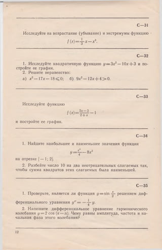 С—31
Исследуйте на возрастание (убывание) и экстремумы функцию
f ( x ) = ± - x — x3.
С -3 2
1. Исследуйте квадратичную функцию у — З а ­
стройте ее график.
2. Решите неравенство:
Юлг-ЬЗ и по-
а) х2— 17л:— 1 8 ^ 0 ; б) 9л:2— 12х + 4 > 0 .
С -3 3
Исследуйте функцию
г /  2х—3 1
f M - 2 + х 1
и постройте ее график.
С—34
1. Найдите наибольшее и наименьшее значения функции
II
1
00
Xю
на отрезке [— 1; 2].
2. Разбейте число 10 на два неотрицательных слагаемых так,
чтобы сумма квадратов этих слагаемых была наименьшей.
С -3 5
1. Проверьте, является ли функция у — s i n решением диф­
ференциального уравнения у" = — —•у.
2. Напишите дифференциальное уравнение гармонического
колебания у — 2 cos (х —л). Чему равны амплитуда, частота и на­
чальная фаза этого колебания?
12
 