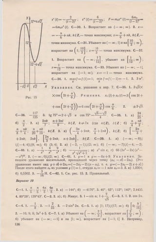 S' (0= - 7 7 ^ W '' * ' ( 0 = Л а ; f = m 0s "(0 =
6т 0
(t—2)3 ’ " w _ (<-2)4’ 4V_(<-2)4 -
= 6mos2 (1). С —30. 1. Возрастает на ( — оо; оо). 2. х =
= — 4 + л^. ^ 6 ^ ,— точки максимума; х = -^ - + лй, ft£Z,—
о о
точки минимума. С —31. Убывает на (— оо; 1) и н а |^ ^ I °°у .
возрастает на 1 х = ~ ^ — точка максимума. С—32.
1. Возрастает на ( ~ " 001'[У > убывает на
x — j 2 — точка максимума. С—33. Убывает на (— оо; — 1],
возрастает на [— 1; оо); х = — 1 — точка максимума.
С—34. 1. max/ = / ( l ) = l ; m in / = / ( — 1 ) = — 1. 2. 3 м2.
R R
X co s ^ 2 / + - ^ . Р е ш е н и е . Х (< )+ х2 (0= 3 ^cos 2/ +
+ c o s ^ 2 < + - = 6 cos ( 2/ + - ^ c o s ^ - . 2. ± 3-/3.
С — 36. —Щ . 3. tg 7 5 ° = 2 + V 3 и cos 7 5 ° = ^ ~ л /2. С — 38. 1. а) | | ;
б) у . 2. а) k e Z , к ф 7 п (где я £ 2 ). K Z ; б) - J + y ;
Т + Т ;М+ Й ’ *€Z- 3- а) ( ~ т +2я*; Т +2я* ) ’ б) [ ~ Т +
+ 2я&; 2nftj ,j^^-)-2nfe; n + 2nfej , k £ Z . С—39. 1. a) (— 0 0 ; —8]U
U[-4;4]U[8; 00); 6) (3; 4). 2. a) ( - 2 ; - 1)U(2; 00); 6) ( - 0 0 ; - 7 ) U ( - 4 ; - 2 ) .
C—40. 1. a) — 4 — 4 — % J 6) -------- * — ; в) x2 sin x ; r) 66 (3x2— 2x) (x3—
X X X x2 Ух2-)- 1
—x2)65.2. (— oo; 0)U(2; 00). С—41. 1. y = 1 и y = — 8x + 9. У к а з а н и е . За­
пишите уравнение касательной, проходящей через точку (хо; — Хо— 2хо). (Это
уравнение имеет вид у+Хо+2хо = (—2хо — 2) (х—х0), т. е. у = ( — 2х0—2) х+х§.)
После этого найдете х0 из условия у (1)= 1, откуда х0= — 1 или хо= 3. 2. а) 1,0004;
3
б) 0,5302. 3. — jg Н. С —42. 1. См. рис. 15. 2. Правильный.
Вариант 10
тг ТГ 4ТТ.
С— 1. 1. -£•; -£• ; 1L■; -Д.■. 2. а) — 144°; б) —4176°. 3. 40°; 65°; 115°; 140°; 2,4435.
о о о Ь 2
4. 89°28/; 139°43'. С — 2. 2. а); б) Минус. 3. 1—sin а ; 1-1—- . С—3. 1. 1. 2. cos 2а.
т/5
С -4 . 1. - - 1 . 2. - 1 ^ - 3 . - 2 sin22а. С -5 . 1. а) [1; 17)U(17; 00 ); б) [ о ; •
2. — 16; 9; 8; Зх2+ 5. С—7. 1. а) Убывает на ( — 0 0 ; y j , возрастает на ; оо^ ;
б) убывает на (— 0 0 ; — 1] и на [1; оо), возрастает на [— 1; 1] 2. Например,
136
 