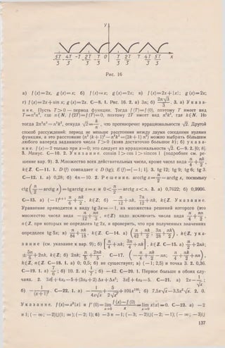 У
5 7 "_ 4Т -Т 2 Т Т О
~3 3 ' з "з
 Г /  Г У  Г У  Г 
Т 2Т Т 4 7 5 7
3 5 5 5
Рис. 16
a) f[x) = 2x, g ( x ) = x ; б) f{ x ) = x  g (x) = 2x в) / ( х ) = 2 х +  х  ; g (х)= 2х;
г) f {х) = 2jc+ sinjc; g (x ) = 2x. С—8. 1. Рис. 16. 2. а) Зл; б) з. а) У к а з а -
О
н и е. Пусть 7 "> 0 — период функции. Тогда f(T )= f(0 ), поэтому Т имеет вид
Т — л 2п2, где n £ N , f (2 T )= f (Т) = 0, поэтому 2Т имеет вид л 2*2, где * 6Л Но
тогда 2л2п2= л 2*2, откуда ->j2— ~ , что противоречит иррациональности у/2. Другой
способ рассуждений: период не меньше расстояния между двумя соседними нулями
функции, а это расстояние (л2 (* + I)2— л 2*2= (2* + 1) л2) можно выбрать большим
любого наперед заданного числа Г > 0 (взяв достаточно большое к ) ; б) у к а з а ­
н и е . / (х) = 2 только при х = 0; это следует из иррациональности у/2. С—9. 2. [0; 8].
3. Минус. С— 10. 2. У к а з а н и е , cossin l > c o s l> s in c o s 1 (подробнее см. ре­
шение вар. 9). 3. М ножество всех действительных чисел, кроме чисел вида
* 6 Z. С— 11. 1. D (/) совпадает с D (tg); £ ( / ) = [ — 1;1]. 3. tg 12; tg 9; tg 6; tg 3.
С— 12. 1. a) 0,28; б) 4 л — 10. 2. Р е ш е н и е . a r c c tg x = —— arctg х, поскольку
9906.ctg — arctg x^ = tg a r c tg x = x и 0 < -^ - — arctg x < n . 3. a) 0,7622; 6) 0;
C -1 3 . a) ( - l ) ‘+ ' 4 + ^ , *gZ ; 6) - У + n k , ^ + лk, * 6 2 . У к а з а н и е .
О 2 12 12
Уравнение приводится к виду tg З х = — 1, из множества решений которого (это
31 I пп п , яп
множество чисел вида — ’ п ^ ' надо исключить числа вида ~ —-— ,
n £ Z , при которых не определен tg 2х, и проверить, что при полученных значениях
1 г;  П 1 n k Я t Zlk ЗЛ , Jlk . _ _
определен tg 5х; в) g j + ^ g . k £ Z . С -1 4 , a) ; 2 8 + ~ 2 / ’ 6 ’ У К а '
з а н и е (см. указание к вар. 9); б) |^ - + я*; ^ + n*J , * 6 2 . С— 15. а) у + 2я*;
. 5я , „ , , л , 2л* „ / я , л/г я , я* , 
± -g - + 2n*, * €Z; б) 2л*; -g--|— g- . С— 17. ^ л я ; - ^ - + - < r + n n )>
« 6 2 . С— 18. 1. а) 0; 0,5; б) не существует; в) ( — 1; 2,5) и точка 3. 2. 0,36.
7 1
С — 19. 1. а) — ; б) 10. 2. а) ; б) —42. С—20. 1. Первое больше в обоих слу­
чаях. 2. Зхо + 4*о — 5 + (Зхо + 2) Дх + Дх2; 3xo-f*4xo — 5. С—21. а) 2 х ;
1 1 5 ^
б) - Т - - а . С - 2 2 . 1. а ) - -  ---- — + 1 0 U 100; б) 7,5л:у/х-3,5х*-фс. 2. 0.
4 х ^ х 2-yJx
У к а з а н и е , f (х )= х 2х и / ' (0 )= lim ^ ^ — lim хх — 0. С—23. а) — 2
Jt-vO х х-*-0
и 1; ( —оо; —2) и (1; оо); (—2; 1); б) - З и —1; ( —3; —2) U(— 2; —1); ( —оо; — 3)U
137
 