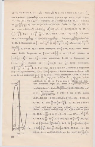 U(— I; оо). С—24. 1. a) (--*/5; -2 ]U [2 ; у/5); б) [1; оо) и точка 0. 2. /„ (*) = j------
X — 1
при n — 3* — 2; U {x)— —^r~ при n = 3 k — 1; f„ (x )= x при n = 3 k , k £ N , D (/) =
= ( — oo; 1)U(1; оо); О (Jn)— ( — оо; 0)U(0; 1)U(1; оо) при n ^ 2 . С—25. a) — 5 sin 5*;
6) — . ; в) —4x sin (4x2—6) cos2 (2x? — 3). C -2 6 . 1. При a > 2,25. 2.
sin (2* -f-2)
a) ( - o o ; - 2 ) U ( - V 2 ; - 0 , 5 ] u [ y ; V 2 )u (2 ; °o); 6) (2; 2.5)U(3; 4). C -2 7 . 1.
(M 3) ‘ + T - -
. C —28. 1. 0,9976. C—29. 1 .7 c; 23,5 — . 2. P e in e-
12 с
и и e. s' (/)= —
(21-1)'
16
F = moa-
16m0
(2/ —1)'
= 2m 0s 3 (t).
3-V3 .C —30. 1. Возрастает на ^ — oo; ^ з ^ ~ ] и lla | * ~ • 00 ) ■убывает на
• 2. х = я£, fcgZ,— точки минимума; х = - ^ - + л к , k £ Z ,— точки макси­
мума.С—31. Возрастает на ^ — ° ° ; — 4 и на ( — 2; оо), убывает на
—4 - i - ; — 2 ^ ; х — — 4-^ точка максимума. С —32. 1. Возрастает на
^ - оо; — j , убывает на £ — ' ° ° ) ’ х ~ — ^ ~ точка максимума.
2 р — 2 ^3 _ 3 + 2V 3) ^ у (х) _ 2 [х— 1)2> 0 при х ф  , поэтому / возрастает
на ( — оо; 1], в частности, f ( x ) < f ( t) = - |- при х < 1 . С—33. Убывает на ( — оо; — 2)
и на [2; оо), возрастает на ( — 2; 2]; х = 2 — точка максимума. С —34. 1. D (/) =
= [ - 2 ; 1], ш ах / = / ( - 0 , 5 ) = 1,5; min / = / ( —2) = '
[-2: 1] [-2; 11
= f ( l ) = 0. 2. 40 см.У к а з а н и е . Обозначим боль­
шее основание через 2х. Тогда Л = У 2 02—(10— x f =
= У 3 0 0 + 2 х -л г !; 5 (x)==2 f ± 2 2 A = (x + 10).y300 + 2 0 * -
.S' (*) = 400 + 2* ,...? £ L и S '(^ ) = 0 при дсг= 20. Д алее,
у з о о + 20* - +
D (S) = [10; 30], S (20) = 300УЗ > S (10) = 400, S (30) = 0.
Чя
С—35. 1. 2 cos — cos
о
2. 0. Решение.
x(t) = 2 cos (51 + <р), при этом х(0) = 2, т. е. c o sq > = l.
Д алее xf (t)= — 10 sin (5/+<р) и xf (0 )= — 10 sin <p=0.
-|^ .3 .tg l5 ° = 2-y3; -cos.5° = - ^ ± ^ .C—36. 1.
С —38. I. a> i g ; б) Y . 2. a) 2nk, AgZ; б) . як, k £ Z .
3. a) ( - i + 2nft; Y + 2 afe), k £ Z ; 6) | - + 2лй; y +
+ 2 n k  , ] ^ + 2nk у + 2jia] , k £ Z . С —39. 1. a) [ - 6; -2 ]U
U[2; 6i 6) ( - oo; 0)U(0; 3>U(5; oo). 2. a) ( - 2 ; 0)u[-|; 2) ;
138
 
