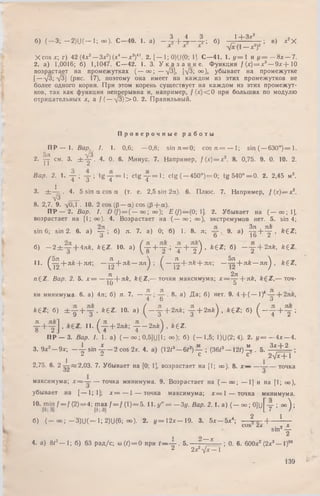 Ч 4 Ч 1 -4- Ч г 2
б) ( - 3 ; —2)U(— 1; оо)- С -4 0 . 1. а) - 4 + 4 - 4 ; б) г ‘; * - ■; в) *2Х
х х х У х (1— х2)2
X cos х; г) 42(4х3— Зх2)(х, — х 3)4'. 2. [— 1; 0)U(0; 1]. С—41. 1. у =  и i / = — 8х — 7.
2. а) 1,0016; б) 1,1047. С —42. 1. 3. У к а з а н и е . Функция f{x) = x 3— 9 * + 1 0
возрастает на промежутках ( — оо; — ^3], [УЗ; оо), убывает на промежутке
[— [3^[3] (рис. 17), поэтому она имеет на каждом из этих промежутков не
более одного корня. При этом корень существует на каждом из этих промежут­
ков, так как функция непрерывна и, например, / ( * ) < 0 при больших по модулю
отрицательных х, a f ( —-у 3 )> 0 . 2. Правильный.
П р о в е р о ч н ы е р а б о т ы
П Р — 1. Вар. 1. 1. 0,6; — 0,8; sin я = 0; cos я = — I; sin (— 630°)= 1.
2. у см. з, ± у * . 4. 0. 6. Минус. 7. Например, /(х ) = х3. 8. 0,75. 9. 0. 10. 2.
Вар. 2. 1. у ; у ; t g y = l ; c t g y = l ; ctg ( —450°) = 0; tg 5 4 0 ° = 0 . 2. 2,45 м2.
3. ± 4 - - 4. 5 sin a cos а (т. е. 2,5 sin 2а). 6. Плюс. 7. Например, / ( х ) = х 2.
У3 ,—8. 2,7. 9. У0,1 . 10. 2 cos (р — a )c o s(P + a).
П Р — 2. Вар. I. D (/) = (— оо; оо); Е (f) — (0; 1]. 2. Убывает на ( — оо; 1],
возрастает на [1; оо). 4. Возрастает на ( — оо; оо), экстремумов нет. 5. sin 4;
sin 6; sin 2. 6. а) ~ ; б) я. 7. а) 0; б) 1. 8. л; 9. а) 4 + 4 . &€Z;
3 о 1о 2
б) - 2 ± у + 4 л * , kez. ю . а) ( у + у ; т + т ) ’ ft€Z; б) _ т + 2л*> fefEZ
11. ( J ^ + nk + nri; —^ + л й — я n j  ^ —- ^ + л £ + я л ; —^ + л£ — лл^ , £gZ ,
n(:Z. Вар. 2. 5. х = — -^r+ n k, k £ Z ,— точки максимума; x = ^ + nk, &6 Z ,— точ-
1и о
ки минимума. 6. а) 4л; б) л. 7. — . 8. а) Д а; б) нет. 9. 4-{-( — 1)*
. 4 Ь о
A+Z; б) ± у + у . b t z . 10. а) ( _ у + 2лк; у + 2л* ) , *£Z ; б) ( - у + у ;
у + у ] , 11- ( у + 2лк-, у -2 л й ) , *gZ.
ПР — 3. Вар. I. 1. а) ( — oo;0,5]U [l; <»); б) (— 1,5; 1)U(2; 4). 2. 1/ = — 4х — 4.
3. 9х2— 9х; - 4 - sin 4 — 2 cos 2х. 4. а) (12/3—6#*)— ; (3612— 1 2 1 )4 . 5. З х + 2 ;
, С С 2У х+ 1
2,75. 6. 2 2 , 0 3 . 7. Убывает на [0; 1], возрастает на [1; оо). 8. х — — точка
32 3
максимума; х ~ — точка минимума. 9. Возрастает на ( — оо; — 1] и на [1; оо),
убывает на [— 1; 1]; х = — 1 — точка максимума; х = 1 — точка минимума.
10. min f = f (2) = 4; гтшх / = / (1 )= 5 . И . у " = — 3у. Вар. 2. 1. а) ( — оо; 0 ] ll[ y - ; ° ° ) ;
б) ( оо; 3)(J( 1; 2)U(6; оо). 2. « /= 1 2 х -1 9 . 3. 5 х - 5 * 4; _ 2 + ^ —
COS Z a . п X
Sin2 у
1 о __ у
4. а) 8/3— 1; б) 63 р ад/с; со(1)= 0 при t — -^ -. 5 .-------- - ; 0. 6. 600х2 (2х3— 1)"
2 2 х 2 У х — 1
139
 