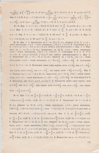 - s h ' « ' ( ~ т ) - 4; г) * 'и - 5 Т з ? ' 3- 4- «• гМ -л 5 = Т
4 3 4 / 2лЛ
Вар. 4 1.2,78. 2. а) - * 2+ 8* + 2; б) в) * ' (*) = , г ' ( ~ т ) =
= - 5 у ; г) Л 'W = - ( ^ j 5. Л '( 4 ) = - 1 3 . 3. 2. 4. * ( * ) = У ? + 2 .
К—5. Вар. /. 1. (— с» ; — 3)U(3; 5). 2. 6 см/с. 3. - j - . 4. у = 2х. 5. ( — оо; — 1];
х = 1 . Вар. 2. 1. (— 5; — 2)U(2; оо). 2. 8 см/с. 3. - j - . 4. у — — 2 х — 2. 5. [0; 5];
х = — 5. Вар. 3. 1. ( — оо; — 1,5]U[1; 5). 2. 36 см /с2. 3. — . 4. у = 2 х — 4. Вар. 4.
1. [ — 3,5; 2]U(4; оо). 2. 36 см /с2. 3. у . 4. у = - 2 х - 4 .
К—6. Вар. /. 1. Возрастает на ( — оо;0] и [2; оо); убывает на [0; 2]; х = 0 —
точка максимума; х = 2 — точка минимума; f(0) — 4, / ( 2) = 0. 2. Слагаемые 8 и 4.
4. —6 ,3 < ! ф '( д :К — 2,3; ф '(л:)<;0 для любого действительного х. Вар. 2. 1. Убы­
вает на ( — оо; 0] и [2; оо); возрастает на[0; 2]; х = 0 — точка минимума;
х — 2 — точка максимума, /( 0 ) = — 4, / ( 2) = 0. 2. Слагаемые 6 и 3. 3. х" =
= —4лг. 4. 1,2sg;/' ( х ) ^ 5,2; f (х) > 0 для любого действительного х.Вар. 3.
1. Возрастает на (— о о ; —2] и [2; оо); убывает на [— 2; 2]; х — — 2 — точка
максимума; х = 2 — точка минимума. / ( —2) = 2-^-, / ( 2 ) = — . 2. Слагаемые
О о
6 и 2. 3. У ' = —4х. 4. Уравнение имеет один корень, если с > 2 ~ - или с < — 8-^-;
о О
два корня, если с — 2-^- или с = —8-^-; три корня, если — 8-^- < с С 2 -j-. Вар. 4.
О о о о
1. Убывает на ( — оо; — 2] и [2; оо), возрастает на [—2; 2J, х — 2 — точка макси­
мума; х = —2 — точка минимума, / ( —2 )= — 2 -r-, f (2) = 8-5-. 2. Слагаемые 9 и 3.
О О
3. Например, при А = 1, ф = 0, y = cos It. 4. Уравнение имеет один корень, если
т > 8-^- или т < — 2-^-; два корня, если т = 8-^- или т — — 2-^-; три корня,
если —2- ^ - < m < 8- i - .
К—7. Вар. 1. 1. а) | + | л , « € 2 ; б) ~ + | я , n € Z. 2. - 2 . 3. а) - - £ • +
+ 2ля < х < - ^ - + 2 л п , ng Z ; б) ( — 00; 0]U[2; 4). 4. Возрастает на ( — оо;0] и
[2; оо), убывает на [0; 2]; х — 0 — точка максимума; х = 2 — точка минимума,
/ (0 )= 1 -i-, f(2 )= 0 , 0 < f ( r ) < l - |- , если — l ^ x ^ 3 . 5. х2+ х + 1 > 0 для всех х,
О О
поэтому 4Х2— 9 < 0 , — 1 ,5 < л г< 1,5, c o s x > 0 . Вар. 2. 1. a) « 6 2 ;
б) | + | n , ng Z . 2. 1. 3. а) -^- + 2 л п < х < ^ + 2лп, n £ Z  б) ( — 1;0]U[4; 00).
4. Возрастает на (— оо;0] и [1; оо), убывает на [0; 1]; х = 0 — точка макси-
1 2
мума; х — 1 — точка минимума, f (0)= — 1— , / ( 1) = — !— , —3 < / ( х ) ^ 0 , если
о О
— 1 ^ х ^ 2 . 5. х 2—х + 1 > 0 для всех х, поэтому х 2— 3 х < 0 , 0 < х < 3 , s i n x > Q .
Вар. 3. 1. а) ± ~ + лп, n £ Z  б) —^ + «■ « 6 2 . 2. — I. 3. а) ^р + 2 я п ^ х <
5Я
+ 2лл, n g Z ; б) ( — 1;0)U(0; 1)U(3; оо). 4. Возрастает на (— оо;0] и [1; оо),
141
 