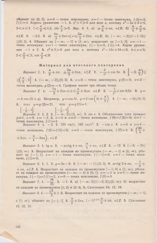 убывает на [0; 1]; * = 0 — точка максимума; х = 1 — точка минимума, / ( 0 )= 5 ,
/(1 ) = 4. Корень уравнения — 1. 5. х2+ 1 > 0 для всех х, поэтому х —5х + 6 < 0 ,
2 < х < 3 , 1 < -^ -< 1 ,5 , s in -^ -> 0 . Вар. 4. 1. а) ± - ^ - + л л , n £ Z  б)
n£ Z . 2. — 2,5. 3. а) ^ + 2лл + 2лп, n £ Z ; б) ( - оо; — 3)U(— 1; 0)(J
U(0; 3). 4. Убывает на ( — оо; — 1] и [1; оо), возрастает на [ — 1; I]; х = — 1 —
точка минимума; х = 1 — точка максимума, / ( — 1 )= 0 , /(1 ) = 4. Корни уравне­
ния — 1 и 2. 5. х* + 3 > 0 для всех х, поэтому х3 — 10х + 2 4 < 0 ; 4 < х < 6 ;
2 < - |- < 3 ; c o s -^ -< 0 .
М а т е р и а л д л я и т о г о в о г о п о в т о р е н и я
Вариант 1. 1. -^- + лл; + 2 л п , n £ Z . 2. —- ^ + cos 2х. 3.
U ^ -^ -;3 j. 4. ( — оо; — 2)U[0; 3). 5. х = 0 — точка максимума, у ( 0) = 0; х = 2 —
точка минимума, у ( 2 ) = — 4. Графики имеют три общие точки.
Вариант 2. 1. —^ + 2 л л < х < - ^ + 2лл, n £ Z . 2. —-^--f sin 0,5х. 3. у =
= Л cos (5/ + <р). Например, у = cos 51, у = 2 cos ^ 5 / + - ^ . 4. ( — оо; — 5)U(0; 3].
5. max y = i/(3 )= 2 1 , min у = у {  ) =  .
- и— oo;3)U (3; оо). 3. sin х. 4. Объединение трех прямых:
у — 1, х = 6, х — — 3. 5. х = 0 и х — 2 — точки минимума, f( 0 ) = f( 2 ) = 0 ; х = t —
точка максимума, / (1) ===4.
Вариант 4. 1. — 2. 2. 120 см/с, 168 см /с2. 3. — cos х. 4. х = 0 и х = 4 —
точки минимума, f(0) = f(4) = 0; х — 2 — точка максимума, / (2) = 4. 5. +
+ 2лл; — ^— 2л л ^ , n ^ Z .
Вариант 5. 1. tg а. 2. — arctg 4 + лл, ~ + лп, n £ Z . 3. — 12. 4. (— 8; —3)U
U(3; оо). 5. Возрастает на каждом из промежутков (— оо; — 1] и [1; оо), убы­
вает на [— 1; 1]; х = — 1 — точка максимума, / ( — 1)= 8; х = 1 — точка мини­
мума, / ( 1)= 0.
Вариант 6. 1. 1. 2. у = 2х — 8. 3. ( — оо; — 1]U(2; 3]. 4. arctg 3 + лп, — ^- +
+ лл, n£ Z . 5. Возрастает на каждом из промежутков [— 1; 0] и [1; оо), убыва­
ет на каждом из промежутков ( — оо; — 1] и [0; !]; х = — 1 и х = I — точки ми­
нимума, / (— 1 )= /(1 1 = 2; х = 0 — точка максимума, / ( 0 )= 3 .
24
Вариант 7. 1. —— . 3. — 1. 4. а) ( — оо; 2)(J( — 2; 2)U(2; оо); б) возрастает
на каждом из промежутков [1; 2) и (2; 4]. 5. Слагаемые 24; 12; 18.
Вариант 8. 1. — I- Возрастает на каждом из промежутков ( — оо; — 1]
и [1; <*)"■ убывает на [— 1; 1]. 3. ~ -  - 2 л п , ( — 1)'1 + |-^- + л л , n£ Z . 5. Слагаемые
16, 16, 16.
Ь Н fВариант 3. 1. 2. 2. Г
142
 