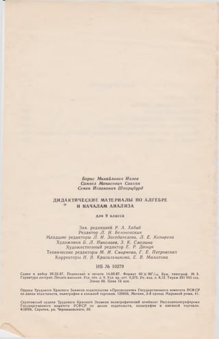 Борис Михайлович И влев
Самвел Манасович Саакян
Семен Исаакович Ш в а р ц б у р д
Д И Д А К ТИ Ч ЕС К И Е М АТЕРИАЛЫ ПО А Л ГЕБРЕ
* И НАЧАЛАМ АН АЛИЗА
для 9 класса
Зав. редакцией Р . А . Х а б и б
Редактор J I . Н . Б е л о н о в с к а я
Младшие редакторы J I . И . З а с е д а т е л е в а , Л . Е . К о з ы р е в а
Художники Б . J 1 . Н и к о л а е в , 3 . К . С м о л и н а
Художественный редактор Е . Р . Д а ш у к
Технические редакторы М . И . С м и р н о в а , Г . Е . П е т р о в с к а я
Корректоры Я. В . К р а с и л ь н и к о в а , Е . В . М а м и т о в а
И Б № 10279
Сдано в набор 26.02.87. Подписано к печати !4.08.87. Формат 60 X 90’/i6. Бум. типограф. № 2.
Гарнитура литерат. Печать высокая. Уел. печ. л. 9. Уел. кр.-отт. 9,375. Уч.-изд. л. 6,12. Тираж 831 ООО экз.
Заказ 68. Цена 15 коп.
Ордена Трудового Красного Знамени издательство «Просвещение» Государственного комитета РСФСР
по делам издательств, полиграфии и книжной торговли. 129846, Москва, 3-й проезд Марьиной рощи, 41.
Саратовский ордена Трудового Красного Знамени полиграфический комбинат Росглавполиграфпрома
Государственного комитета РСФ СР по делам издательств, полиграфии й книжной торговли.
410004, Саратов, ул. Чернышевского, 59.
 