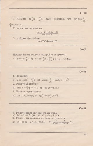 1. Найдите t g ^ a — , если известно, что sin
С—36
а — —
п ^ -— < а < л .
2. Упростите выражение
sin (a + Р) + sin (a — Р)
cos a cos р
3. Найдите без таблиц
cos 75° + cos 15°.
VS*
Исследуйте функцию и постройте ее график:
а) у = s in ^ -; б) у = cos(x + ^-) ; в) у = tg 2лх.
С -3 7
С -3 8
1. Вычислите:
а) 2 arccos^ — ; б) arcsin -Jr-—arctg (—т/3).
2. Решите уравнение:
a) sin^* —у-) = — 1; б) cos2x = sinx.
3. Решите неравенство:
a) cos 2 х < — ; б) tg (x + -|-) > д/3.
С -3 9
1. Решите квадратичное неравенство:
а) 2х2—Зх —5 ^ 0 ; б) х2+ 4 х + 1 > 0 .
2. Решите неравенство методом интервалов:
а) (х + 2)3(х —3)2(х + 4 )< 0 ; б) p i |_ —р 2 _ < 0 .
13
 