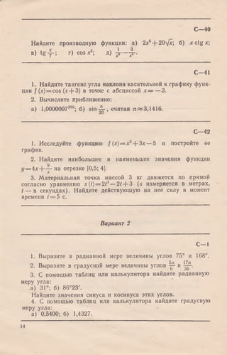 Найдите производную функции: а) 2x6+ 20y*; б) x c tg * ;
в) tg у -; г) cos х2', д) у —-р-.
С -4 0
С - 4 1
1. Найдите тангенс угла наклона касательной к графику функ­
ции / (*)=cos (лг+ З) в точке с абсциссой х — — 3.
2. Вычислите приближенно:
а) 1,000000730°; б) sin ^ , считая я «3,1416.
С— 42
1. Исследуйте функцию f (х) = х3-~3х — 5 и постройте ее
график.
2. Найдите наибольшее и наименьшее значения функции
у = 4 х + — на отрезке [0,5; 4].
3. Материальная точка массой 3 кг движется по прямой
согласно уравнению s (<)= 2/3—2/ + 3 (s измеряется в метрах,
t — в секундах). Найдите действующую на нее силу в момент
времени / = 5 с.
Вариант 2
С — 1
1. Выразите в радианной мере величины углов 75° и 168°.
5зх 17я
2. Выразите в градусной мере величины углов у и — .
3. С помощью таблиц или калькулятора найдите радианную
меру угла:
а) 31°; б) 86°23'.
Найдите значения синуса и косинуса этих углов.
4. С помощью таблиц или калькулятора найдите градусную
меру угла:
а) 0,5400; б) 1,4327.
14
 