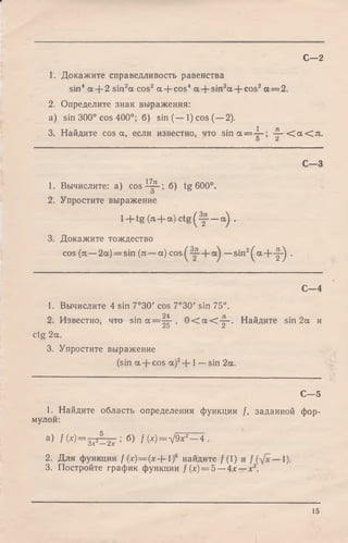 1. Докажите справедливость равенства
sin4 а + 2 sin2a cos2 a + cos4 a + sin2a + cos2a = 2.
2. Определите знак выражения:
a) sin 300° cos 400°; б) sin (— 1) cos (—2).
1 Jl
3. Найдите cos a, если известно, что s i n a = — ; — < а < я .
o Z
с -з
1. Вычислите: а) co s-Ц^-; б) tg 600°.
о
2. Упростите выражение
l + t g ( n + oc)ctg(y- —а) .
3. Докажите тождество
cos (я —2a) = sin (я —a) c o s ^ —sin2^ a - |- - ^ .
С—2
С - 4
1. Вычислите 4 sin 7°30' cos 7°30' sin 75°.
2. Известно, что sin a = |^ - , 0 < a < - ^ . Найдите sin 2a и
Z o Z
ctg 2a.
3. Упростите выражение
(sin a cos a)2+ 1—sin 2a.
С—5
1. Найдите область определения функции /, заданной фор­
мулой:
а) fM = 3xr-2x ’ б) ^ (х)=л/9х2— 4 .
2. Для функции f(x) = ( x + l f найдите /(1) и 1).
3. Постройте график функции / (х) = 5 —4х —х2.
15
 