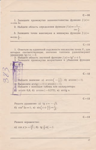 С—10
1. Запишите промежутки знакопостоянства функции f (х)--
= cos Зх.
2. Найдите область определения функции f (х)-- X
C0ST
3. Запишите точки максимума и минимума функции f (х)=
— cos -f-
5
C - l l
1. Отметьте на единичной окружности множество точек Pt, для
которых соответствующие значения тангенса удовлетворяют
уравнению tg t = —3.
2. Найдите область значений функции f (х) = tg2x + 3.
3. Запишите промежутки возрастания и убывания функции
f(
С— 12
f Г;~ Найдите значение: a) arcsin ^ — ^ ; б) arccos(— 1).
| 2d Вычислите arctg (— 1)+ arcsin (— 1).
1
3. Найдите с помощью таблиц или калькулятора:
I) arcsin 0,8; б) arccos (—0,273); в) arctg л.
т щ в п в г * ——
С— 13
Решите уравнение: a) t g x = —д/З;
б) cos22x = 1 ; в) sin^x+ -j-^ = - ^ - .
С— 14
Решите неравенство:
a) cos л:> ; б) tg — 1.
17
 