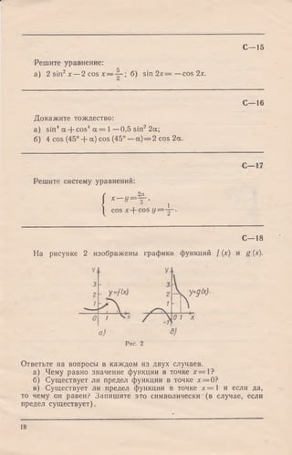 С—15
Решите уравнение:
а) 2 sin2х — 2 cos х — б) sin 2 х = —cos 2х.
С—16
Докажите тождество:
а) sin4а + cos4 а = 1—0,5 sin2 2а;
б) 4 cos (45° + а) cos (45° —а) = 2 cos 2а.
С—17
Решите систему уравнений:
(
2я
Х— У=1Г,
I 1co s х -f- COS У =-Х ~-
С—18
На рисунке 2 изображены графики функций f (х) и g (х).
Рис. 2
Ответьте на вопросы в каждом из двух случаев.
а) Чему равно значение функции в точке * = 1 ?
б) Существует ли предел функции в точке х = 0?
в) Существует ли предел функции в точке х = 1 и если да,
то чему он равен? Запишите это символически (в случае, если
предел существует).
18
 