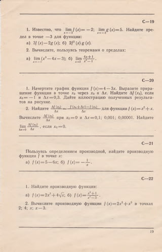 1. Известно, что lim / (jc) = —2; lim g(jc)= 5. Найдите пре-
х-*- — 3 х-*- — 3
дел в точке —3 для функции:
a) 3f(x) — 2g{x); б) 2 f (х) g (х).
2. Вычислите, пользуясь теоремами о пределах:
a) lim (х3- 4 х - 3 ) ; б) lim -*£±1.
х —►— 1 х-+2 X — 1
С—19
С—20
1. Начертите график функции f (х)=4 — 3х. Выразите прира­
щение функции в точке хо через хо и Да:. Найдите Af (дсо), если
Хо= — 1 и Дл:= 0,3. Дайте иллюстрацию полученных результа­
тов на рисунке.
2. Найдите J (*>+^0~ f М_ для функции f (х) = х2+ х.
Вычислите -Ад ^ при хо= 0 и Да:= 0,1; 0,001; 0,00001. Найдите
lim , если х0= 0.
Ах-*~0 А Х
С—21
Пользуясь определением производной, найдите производную
функции f в точке х:
a) f(x) = Б— 6х- б) / (х) = — ~ .
С—22
1. Найдите производную функции:
а) / (х) — 2х7+ 4л[х б)
2. Вычислите производную функции f (х) = 2х2--х3 в точках
2; 4; х х —3.
19
 