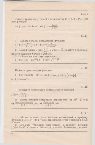 Решите уравнение f' (х) = 0 и неравенства / ' (л')>0 и /' (х )< 0
для функции:
a) f ( x ) = x 2+ Зх — З; б) =
С—23
С -2 4
1. Найдите область определения функции:
б)
2. Даны функции / (х)= и g (х)= л[х. Задайте с помощью
формул функции f(g(x)) и g(f(x)).
3. Найдите производную функции:
а) /(*) = (3 - 2 х ) 160; б) g(x) = x /  - x 2.
Найдите производную функции:
a) f(x)=cos 2х — sin Зх; б) f (*) = ctg * + tg 2-);
в) f (x) = cos2x.
fix)
1. Запишите промежутки непрерывности функции
х4+ Зх3
С—25
С—26
х (х + 2)
2. Решитеметодоминтервалов неравенство: а) Зх2—27 < 0 ;
(х 1) (л:+ 3) (* 5) . •. х 2 9х22.— ~
б ) 2 Й Д ^ U’ В-) ~ Т + 5 > а
С—27
1. Найдите тангенс угла наклона касательной к графику
функции f (х) = х3— 27 в точке пересечения этого графика с осью
абсцисс.
2. Напишите уравнение касательной к графику функции
f(x) — 2 — х2 в точке с абсциссой х = —3. Выполните рисунок.
20
 