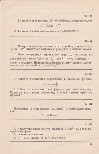1. Вычислите приближенно д/1 —0,000016, пользуясь формулой
д / Г + Л ^ « 1 + ^ .
2. Вычислите приближенно значение 0,99999996300.
С—28
С—29
1. Материальная точка движется по прямой по закону s (t)=
—  2 t - 3 t 3. Найдите ее скорость и ускорение в момент времени
t = l .
2. Тело, выпущенное вертикально вверх со скоростью о0,
р/2
движется по закону h(t) — vot—^ - , где h — путь в метрах, t —
время в секундах. Найдите наибольшую высоту, которой достиг­
нет тело, если о0= 40 м/с, g = 1 0 м/с .
С—30
1. Найдите промежутки возрастания и убывания функции
f ( x ) = x + ~ .
2. Найдите критические точки функции у — х3— 6х2— 15х + 7.
Какие из них — точки максимума, а какие — точки минимума
функции?
С—31
Исследуйте на возрастание (убывание) и экстремумы функ­
цию
f (х)— 48х— х 3.
С—32
1. Исследуйте квадратичную функцию у = 2х2+ 5х + 2 и по­
стройте ее график.
2. Решите неравенство:
a) *2+ 1 5 * - 1 6 > 0 ; б) 4*2+ 1 2 * + 9 < 0 .
21
 