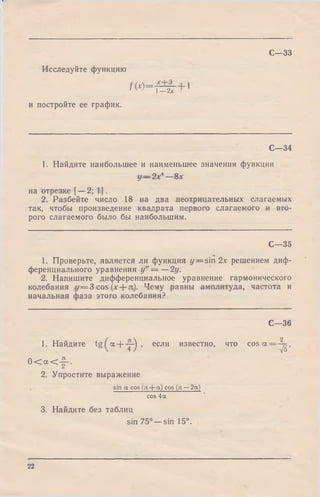 С—33
Исследуйте функцию
/ W - *+31— 2х
и постройте ее график.
С -3 4
1. Найдите наибольшее и наименьшее значения функции
у — 2х* —8х
на отрезке [—2; 1].
2. Разбейте число 18 на два неотрицательных слагаемых
так, чтобы произведение квадрата первого слагаемого и вто­
рого слагаемого было бы наибольшим.
С—35
1. Проверьте, является ли функция y = sin 2х решением диф­
ференциального уравнения у" = —2у.
2. Напишите дифференциальное уравнение гармонического
колебания у = 3 cos (х + я). Чему равны амплитуда, частота и
начальная фаза этого колебания?
С—36
1. Найдите tg ^ a + -j-^ , если известно, что c o s a = - ^ ,
0 < « < f .
2. Упростите выражение
sin a cos (я + «) cos (л — 2a)
cos 4a
3. Найдите без таблиц
sin 75° —sin 15°.
22
 