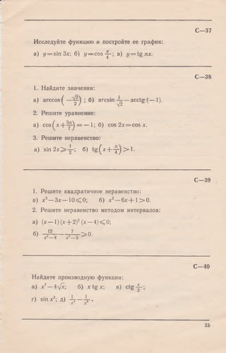 С—37
Исследуйте функцию и постройте ее график:
a) t/= sin Зл:; б) y — cos-~- в) y = tgnx.
п
1
со
оо
1. Найдите значения:
a) ar ccos^— ; б) arcsin —arctg (— 1).
2. Решите уравнение:
a) cos^x + y-^ = — 1; б) cos 2х = cos х.
3. Решите неравенство:
a) s in 2 x > -|-; б) tg (x + - y ) > l .
С -3 9
1. Решите квадратичное неравенство:
а) х 2—Зл:— 1 0 ^ 0 ; б) х2—6 л :+ 1 > 0 .
2. Решите неравенство методом интервалов:
а) (х— 1) (х + 2)2(х — 4 )< 0 ;
б) - 4 ~ — ^ > 0 .х —4 х —9
С -4 0
Найдите производную функции:
а) х7—4у/л:; б) x t g x  в) c tg -|-;
г) sin х2; д)
23
 