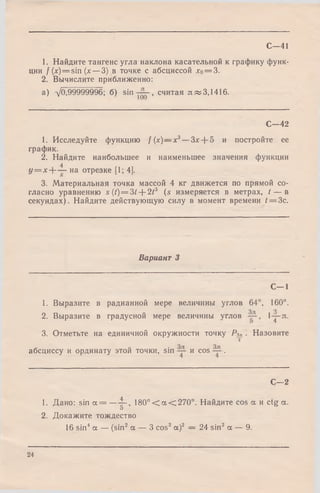 С—41
1. Найдите тангенс угла наклона касательной к графику функ­
ции f (x)= sin (х — 3) в точке с абсциссой х0= 3.
2. Вычислите приближенно:
а) -/0>99999996; б) sin , считая я«3,1416.
С—42
1. Исследуйте функцию f(x)— x3—3x-j-5 и постройте ее
график.
2. Найдите наибольшее и наименьшее значения функции
4
У = х -  - — на отрезке [1; 4].
3. Материальная точка массой 4 кг движется по прямой со­
гласно уравнению s (t) = 3t + 2t3 (s измеряется в метрах, t — в
секундах). Найдите действующую силу в момент времени t = Зс.
Вариант 3
С -1
1. Выразите в радианной мере величины углов 64°, 160°.
2. Выразите в градусной мере величины углов l-j-я .
О 4
3. Отметьте на единичной окружности точку Р3п . Назовите
т
абсциссу и ординату этой точки, sin и cos .
С—2
1. Дано: sin а = —4~, 1 8 0 °< а < 2 7 0 °. Найдите cos а и ctg а.
5
2. Докажите тождество
16 sin4а — (sin2 а — 3 cos2 а)2 = 24 sin2 а — 9.
24
 
