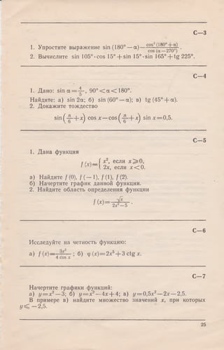 С - 3
1. Упростите выражение sin (180° —а) —с°*~^ 8—270^j"'
2. Вычислите sin 105°-cos 15° + sin 15°-sin 165° + tg225°.
С - 4
1. Дано: s in a = 4". 9 0 ° < a < 1 8 0 ° .
Найдите: а) sin 2a; б) sin (60° —а); в) tg(45° + a).
2. Докажите тождество
sin (^~—|-л^ cos х —cos ^ —|- xj sin х — 0,5.
С - 5
1. Дана функция
f /и —1 *2* еСЛИ
' ' ' X 2х, если х < 0.
а) Найдите /(0), / ( — 1), /(1), /(2).
б) Начертите график данной функции.
2. Найдите область определения функции
^ 2х2—5 •
С - 6
Исследуйте на четность функцию:
а) б) ф M = 2*5+ 3 ctgx.
С — 7
Начертите графики функций:
а) у = х2— 3; б) у = х2— 4х--4; в) у = 0,5х2—2х —2,5.
В примере в) найдите множество значений х, при которых
У < - 2,5.
25
 