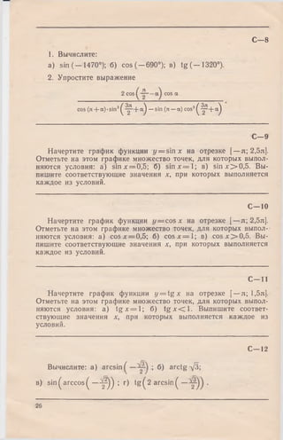 1. Вычислите:
a) sin (-1470°); б) cos (-6 9 0 °); в) tg (-1 3 2 0 °).
2. Упростите выражение
2 cos ^ cos а
cos (n + a )-sin 3^ - ^ - + a ^ — sin (л — a) cos3^ - ^ + a ^
С—8
С—9
Начертите график функции y = sinx на отрезке [—л; 2,5л].
Отметьте на этом графике множество точек, для которых выпол­
няются условия: а) sin лг= 0,5; б) s in x = 'l; в) sin x > 0 ,5 . Вы­
пишите соответствующие значения х, при которых выполняется
каждое из условий.
С—10
Начертите график функции у = cos х на отрезке [—л; 2,5л].
Отметьте на этом графике множество точек, для которых выпол­
няются условия: а) cosx = 0,5; б) c o s x = l; в) c o sx > 0 ,5 . Вы­
пишите соответствующие значения х, при которых выполняется
каждое из условий.
С—11
Начертите график функции y = t g x на отрезке [—л; 1,5л].
Отметьте на этом графике множество точек, для которых выпол­
няются условия: а) t g x = l ; б) t g x < l . Выпишите соответ­
ствующие значения х, при которых выполняется каждое из
условий.
С—12
Вычислите: а) ar csi n^— ; б) arctg УЗ;
в) sin^arccos^ —^ 0 ) ; г) tg ^ 2 arcsin^ •
26
 