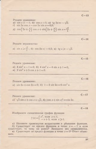 С—13
Решите уравнение:
a) siп л:= — 1; б) cosa: = 1 ; b) tg 2л: = —д/З;
г) sin 5х cos х —cos 5х sin х = 0,5;
д) cos^2л:+ -2^ cos x + sin^2x + -j-^ s in x = ^ - .
С -1 4
Решите неравенство:
a) s in x ^ ^ p ; б) cos 2л:< —0,5; в) ig х ^ — х/3.
С—15
Решите уравнение:
а) 4 sin2л:— 1= 0 ; б) 4 sin2х — 4 sin х + 1—0;
в) 2 sin2л:+ 5 cos х + 1= 0 .
Решите уравнение:
a) sin 2x + cos 2л: = 0; б) 1—2 sin 2лг= 6 cos2х.
С—16
Решите уравнение:
а) д/З sin x + cos х= д/2; б) (cos A:+ sin a:)2= cos 2х .
С—17
С—18
Изобразите схематически график функции
f — { х*> если х < 1 ,
' ' '  —х + 3, если х~ ^.
а) Назовите промежутки возрастания и убывания функции.
б) Существует ли предел функции в точке х = — 1 и если
существует, то чему он равен? Запишите это символически.
в) Существует ли предел функции в точке jc= 1? Ответ объяс­
ните.
27
 