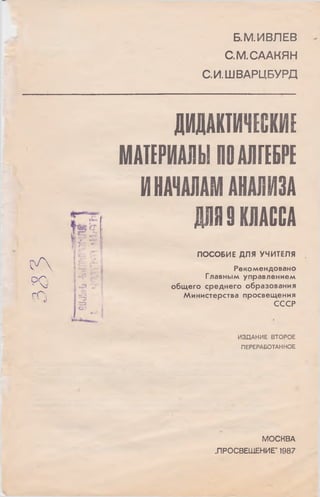 Б.М.ИВЛЕВ
С.М.СААКЯН
С.И.ШВАРЦБУРД
ДИДАКТИЧЕСКИЕ
МАТЕРИАЛЫ ПОАЛГЕБРЕ
ИНАЧАЛАМ АНАЛИЗА
Р Я I КЛАССА
ПОСОБИЕ ДЛЯ УЧИТЕЛЯ
Рекомендовано
Главным управлением
общ его среднего образования
М инистерства просвещ ения
СССР
ИЗДАНИЕ ВТОРОЕ
ПЕРЕРАБОТАННОЕ
о Л
P Q
г П
Г
hr
iJ Щ j-.:
55
".
"Э
53
сю
МОСКВА
„ПРОСВЕЩЕНИЕ" 1987
 