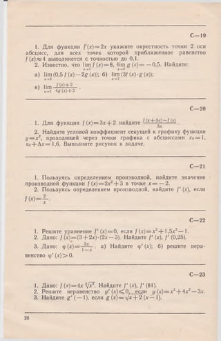 С—19
1. Для функции /(х) = 2х укажите окрестность точки 2 оси
абсцисс, для всех точек которой приближенное равенство
/(х ) « 4 выполняется с точностью до 0,1.
2. Известно, что lim /(x) = 8, lim g(x) = —0,5. Найдите:
х-+2 х-*-2
a) lim (0,5 / (х) — 2g {х)У, б) lim (3/ (x)-g (х));
х->-2 х->-2
и) lim ■
х-*-2 4 g (X) + 3
С—20
1. Для функции /(х) = Зх + 2 найдите .
2. Найдите угловой коэффициент секущей к графику функции
у — х2, проходящей через точки графика с абсциссами хо= 1,
хо-(-Дх=1,6. Выполните рисунок к задаче.
С—21
1. Пользуясь определением производной, найдите значение
производной функции /(х) = 2х2+ 3 в точке х — —2.
2. Пользуясь определением производной, найдите /' (х), если
С—22
1. Решите уравнение / ' (х) = 0, если / (х)= х3+ 1 ,5 х 2— 1.
2. Дано: / (х)=(3-|-2х)-(2х —3). Найдите / ' (х), /'(0,25).
3. Дано: ■ а) Найдите ср' (х); б) решите нера­
венство ф '(х )> 0 .
С—23
1. Дано: /(х) = 4хз/хГ- Найдите / ' (х), /'(81).
2. Решите неравенство »' (х) ^ 0. если y (x )= x 3+ 4х2—Зх.
3. Найдите g ' (— 1), если g (х)— х/х + 2 (х— 1).
28
 
