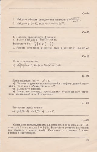 С—24
1. Найдите область определения функции У ~ ^ 9Л ■
2. Найдите <р'(—•1), если ф (дс)= (5 + блс)1°.
С—25
1. Найдите производную функции:
а ) f (х) = 3 cos 2 л:; б ) <p (*) = 4 tg Зх.
Вычислите Г ( —у ) и <р'^
2. Решите уравнение g ' (х)=0, если g (x) = sin х + 0,5 sin 2х.
С—26
Решите неравенство:
a) - y f ,-— < 0 ; б) (х--2)-л]х2— 1> 0 .
С—27
Дана функция f (х)= — + + 4.
а) Составьте уравнение касательной к графику данной функ­
ции в точке его с абсциссой хо= —2.
б) Выполните рисунок.
в) Вычислите площадь треугольника, ограниченного отрез­
ками касательной и осей координат.
С—28
Вычислите приближенно:
а) Т48Д6; б) sin 1,03; в) cos 43°.
С—29
Основание параллелограмма а изменяется по закону а = 2 + 5/,
а высота b — по закону 6 = 2 + 6/. Вычислите скорость изменения
его площади в момент t — Зс. Основание а и высота b изме­
ряются в сантиметрах.
29
 